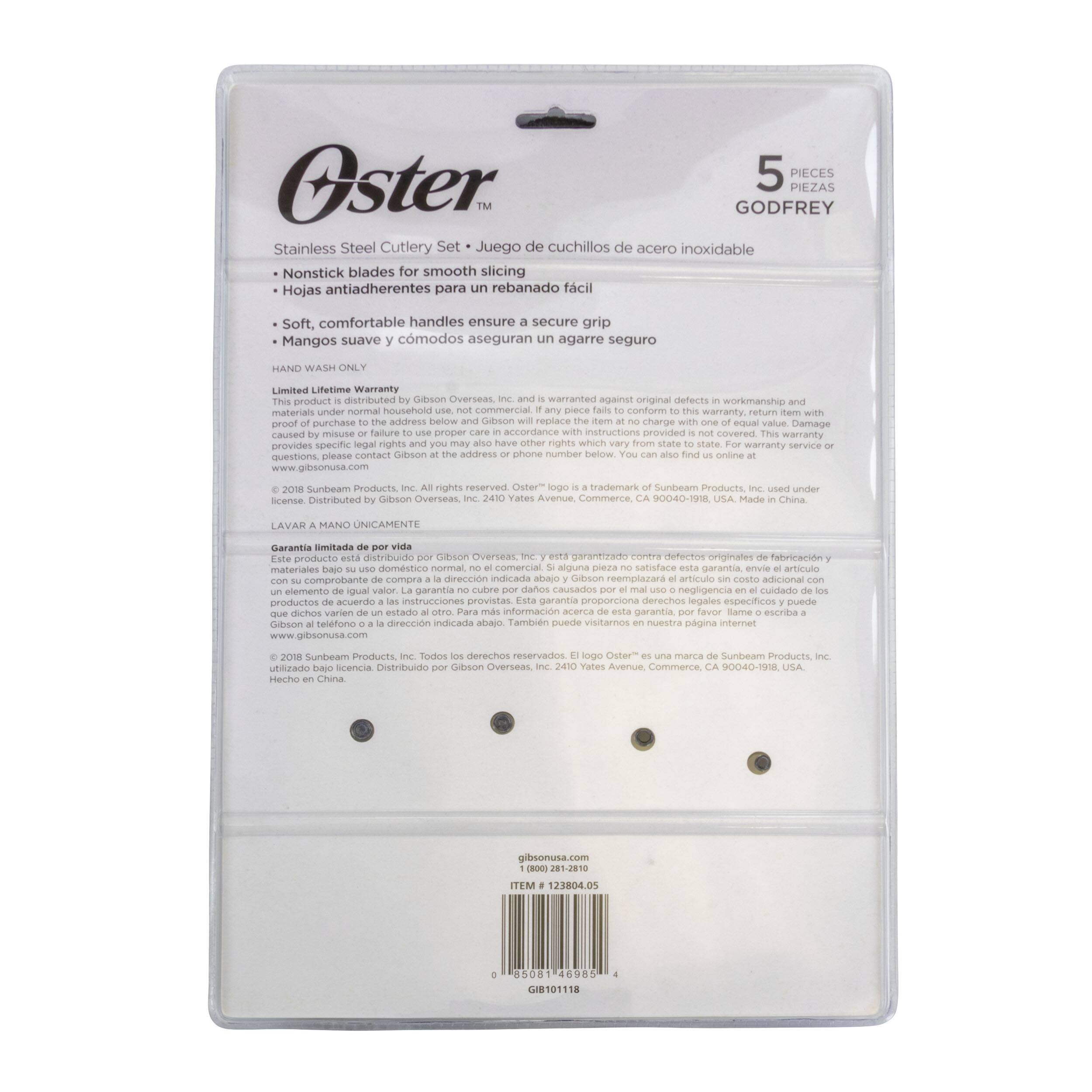 5 PIECES
Oster GODFREY PIEZAS
Stainless Steel Cutlery Set
Juego de cuchillos de acero inoxidable
Nonstick blades for smooth slicing
Hojas antiadherentes para rebanado fácil
Soft, comfortable handles ensure secure grip
Mangos suave y cómodos aseguran agarre seguro
HAND WASH ONLY
Limited Lifetime Warranty
This product is distributed by Gibson Overseas, Inc. and is warranted against original defects in workmanship and materials under normal household and commercial use. If this item does not conform to the warranty, return it with proof of purchase and Gibson will replace it or provide a refund. This warranty does not cover damage caused by misuse or failure to use proper care in accordance with the instructions provided. This warranty provides specific rights which you may not have under applicable law. For warranty service or questions, please contact Gibson at the address or phone number below. www.gibsonusa.com
© 2018 Sunbeam Products, Inc. All rights reserved. Oster is a trademark of Sunbeam Products, Inc. Distributed by Gibson Overseas, Inc. 2410 Yates Avenue, Commerce, CA 90040-1916, USA. Made in China.
LAVAR MANO UNICAMENTE
Garantia limitada por producto distribuido por Gibson Overseas, Inc. y no cubre daños por mal uso. Este garantia no se aplica si el producto no se usa bajo uso normal. Este garantia no cubre daños por mal uso o negligencia en el uso de los instrucciones proporcionadas. Este garantia no cubre daños por mal uso o negligencia en el uso de los instrucciones proporcionadas. Este garantia no cubre daños por mal uso o negligencia en el uso de los instrucciones proporcionadas. Este garantia no cubre daños por mal uso o negligencia en el uso de los instrucciones proporcionadas. Este garantia no cubre daños por