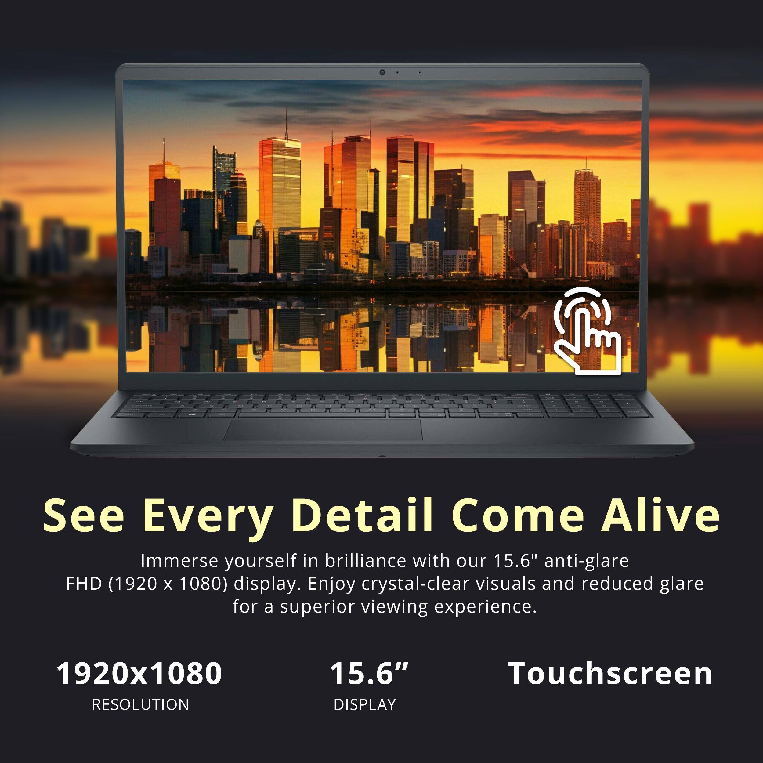 See Every Detail Come Alive  
Immerse yourself in brilliance with our 15.6" anti-glare FHD (1920 x 1080) display. Enjoy crystal-clear visuals and reduced glare for a superior viewing experience.  

1920x1080 RESOLUTION  
15.6" DISPLAY  
Touchscreen