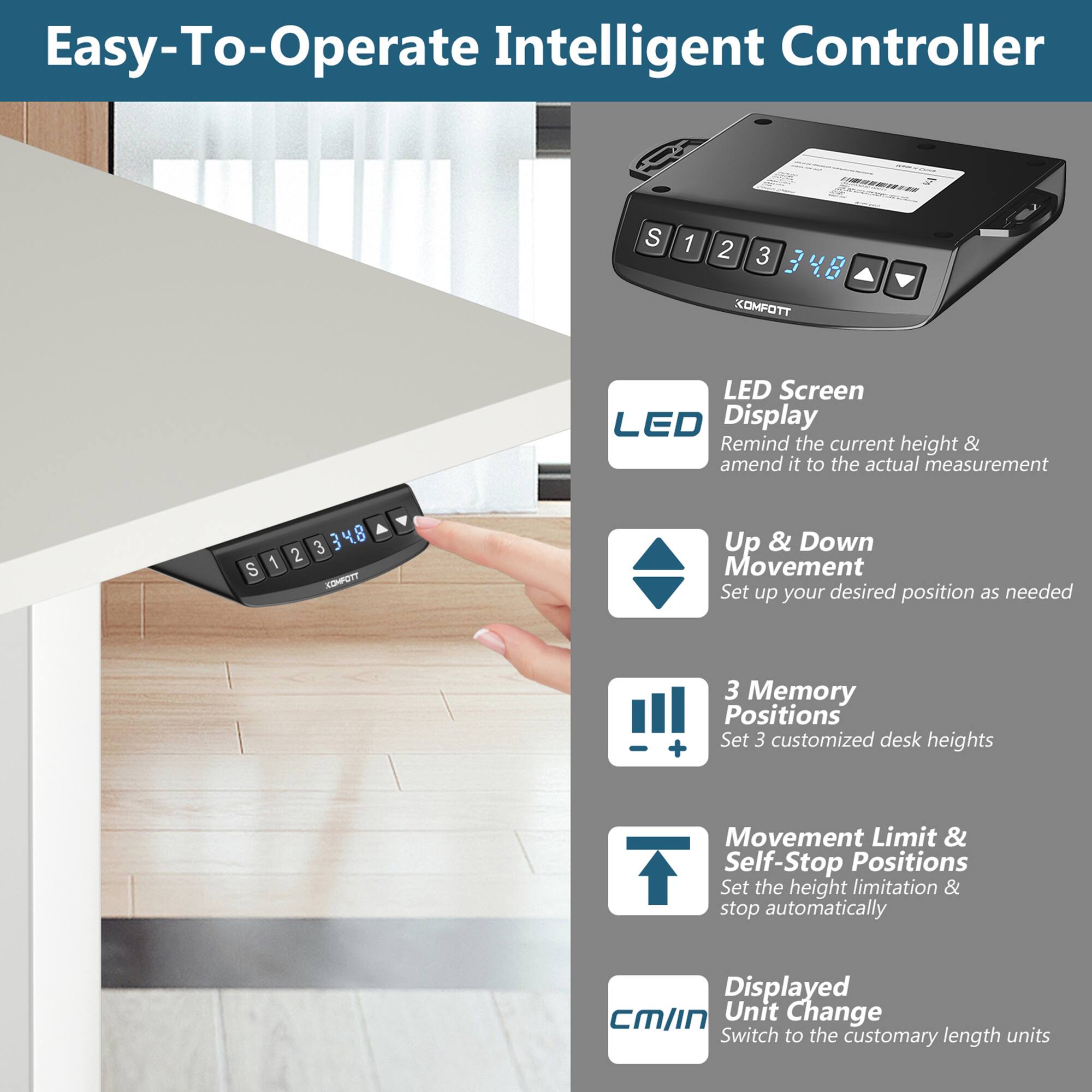 Easy-To-Operate Intelligent Controller

S 1 2 3 3 4 8 KOMFOTT
LED Screen
LED Display
Remind the current height & amend it to the actual measurement
S 1 3 3 4 8 KDHPUTT
Up & Down Movement
Set up your desired position as needed
3 Memory Positions
Set 3 customized desk heights
+ Movement Limit & Self-Stop Positions
Set the height limitation & stop automatically
Displayed CM/IN Unit Change
Switch to the customary length units