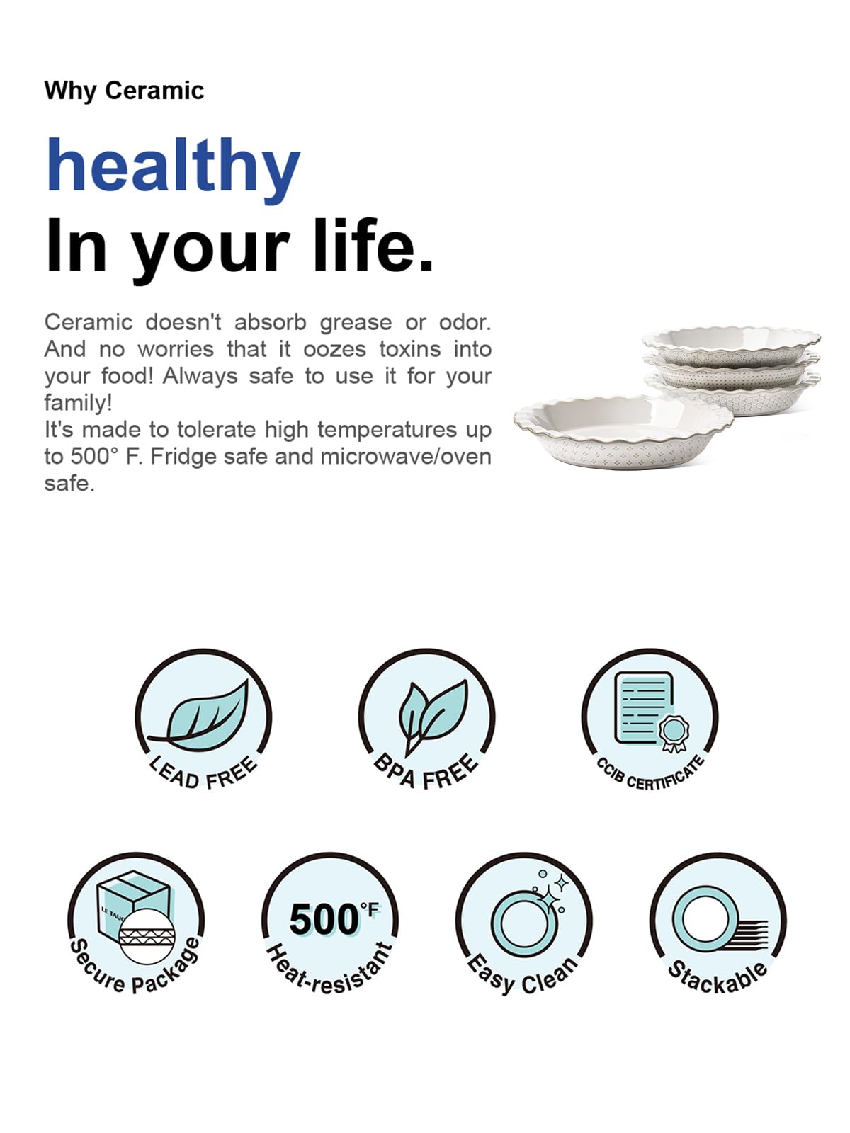 Why Ceramic  
healthy  
In your life.  

Ceramic doesn't absorb grease or odor. And no worries that it oozes toxins into your food! Always safe to use it for your family!  
It's made to tolerate high temperatures up to 500°F. Fridge safe and microwave/oven safe.  

- LEAD FREE  
- BPA FREE  
- CCIB CERTIFICATE  
- Secure Package  
- 500°F Heat-resistant  
- Easy Clean  
- Stackable