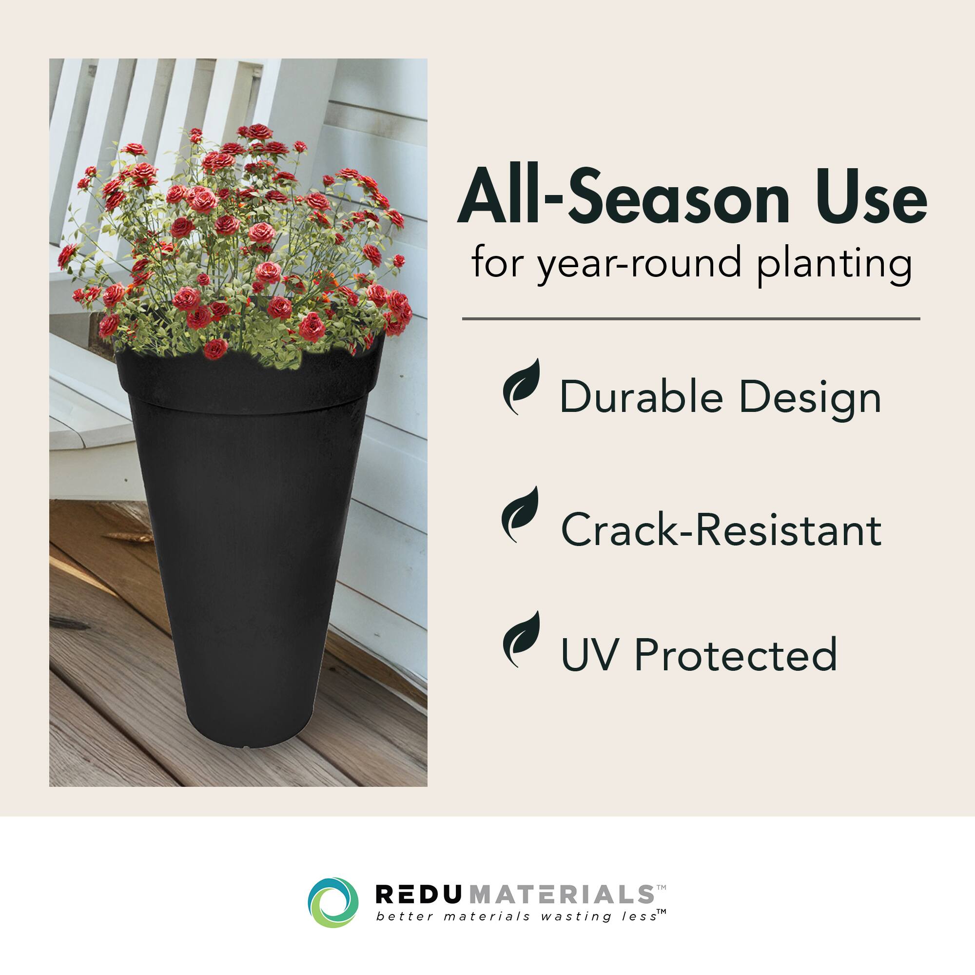 All-Season Use for year-round planting  
Durable Design  
Crack-Resistant  
UV Protected  

REDU MATERIALS  
better materials wasting less