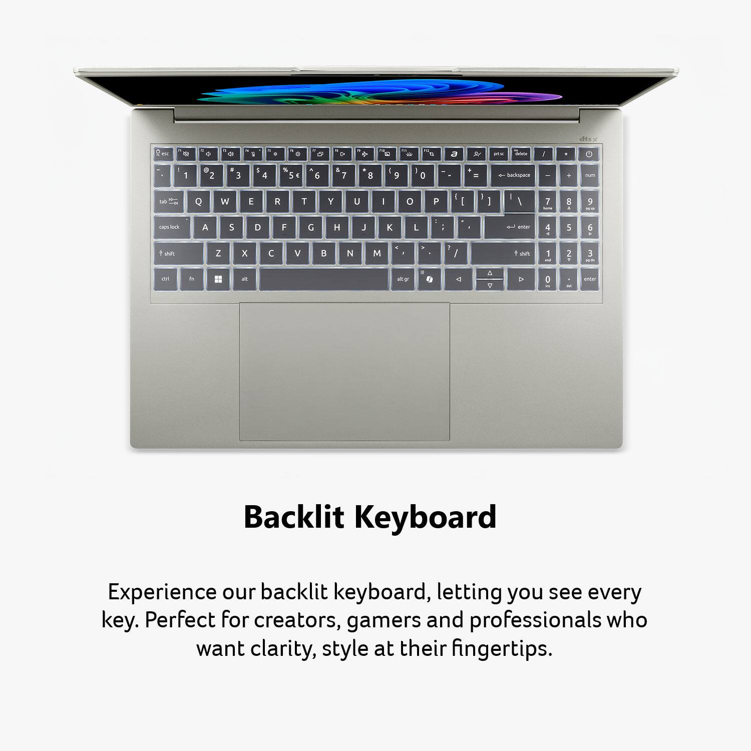 dtsx  
ex  
45  
0  
:  
.  
a  
-  
S 0  
0  
6  
9  
CA  
:  
a  
&  
RK  
delece  
I  
1  
2  
, 3  
5 4  
%  
N 6  
& 7  
it 8  
9  
0  
+ =  
backspace  
ours  
Q  
W  
E  
R  
T  
Y  
U  
|  
0  
P  
I  
I  
-  
]  
I  
/  
7 SITE  
8 1  
-  
caps-lock  
A  
S  
D  
F  
G  
H  
J  
K  
L  

knows  
4 -  
5  
6  
shit  
Z  
X  

V  
B  
N  
M  
a  
!  
shit  
1 and  
2  
3 aa  
It  
alt gr  
A 7  
0  
enter  

Backlit Keyboard  
Experience our backlit keyboard, letting you see every key. Perfect for creators, gamers and professionals who want clarity, style at their fingertips.
