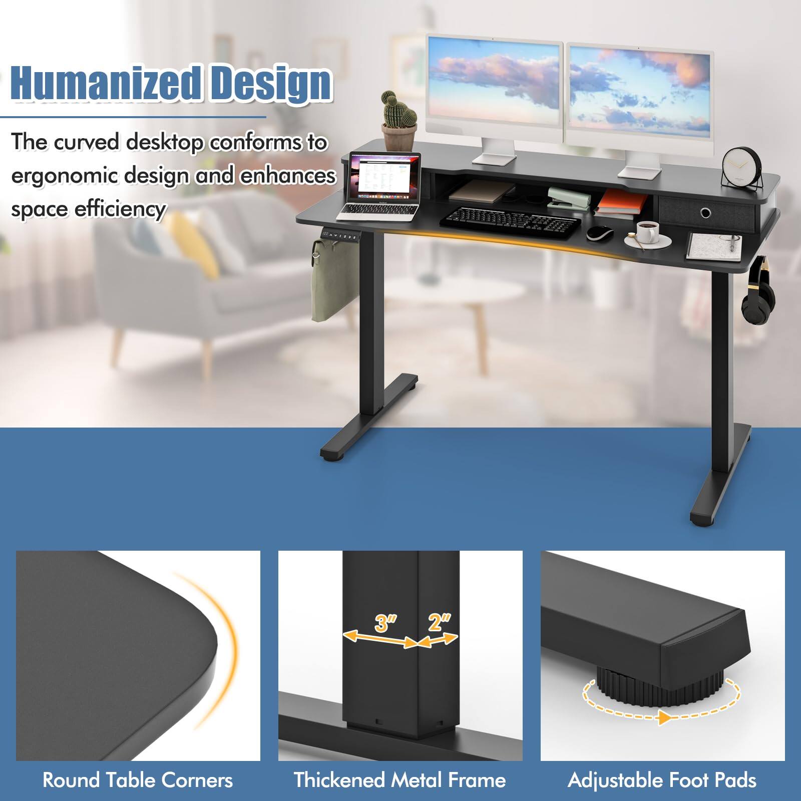 Humanized Design

The curved desktop conforms to ergonomic design and enhances space efficiency

- Round Table Corners
- Thickened Metal Frame
- Adjustable Foot Pads