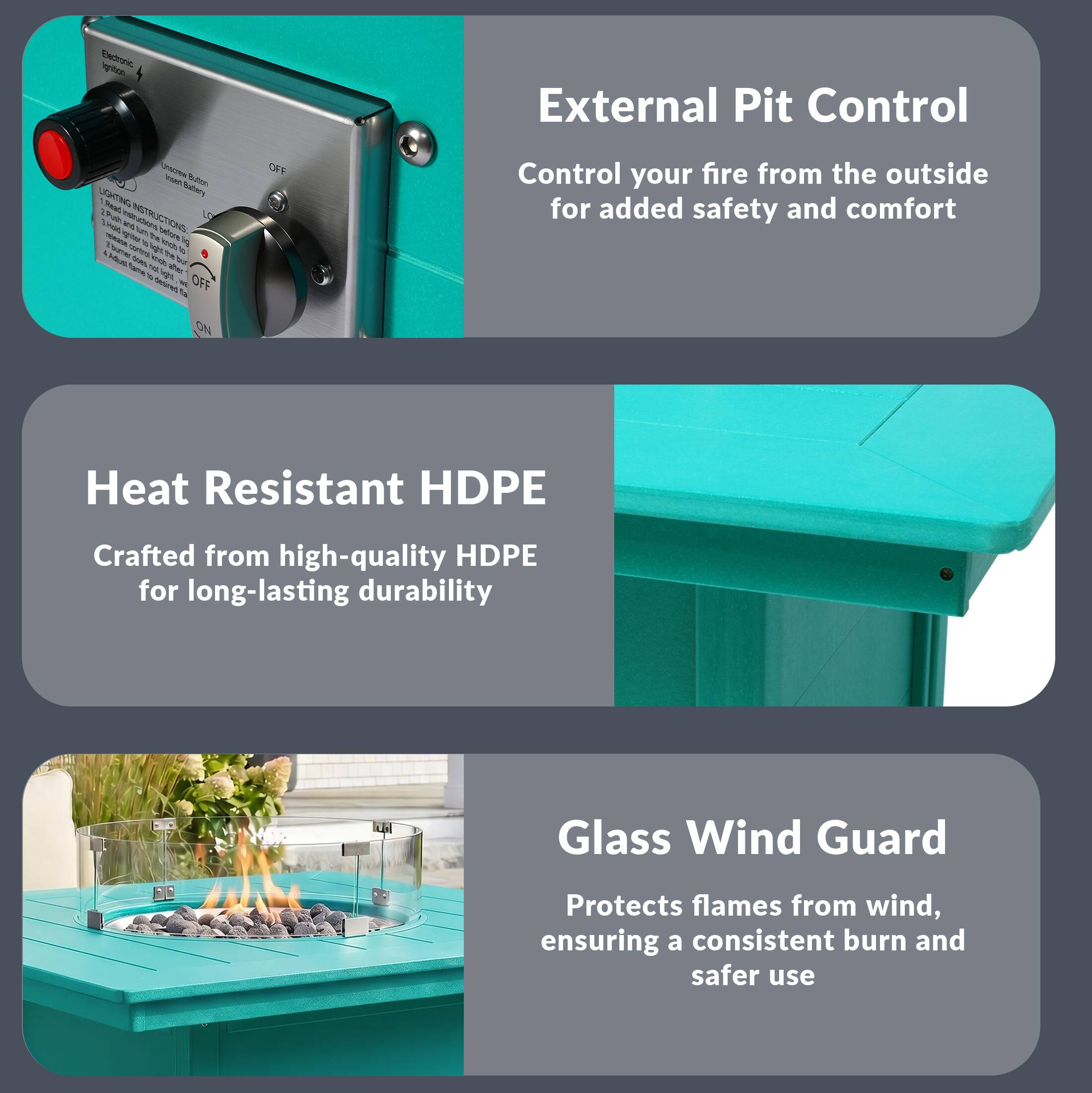 External Pit Control  
Control your fire from the outside for added safety and comfort  

Heat Resistant HDPE  
Crafted from high-quality HDPE for long-lasting durability  

Glass Wind Guard  
Protects flames from wind, ensuring a consistent burn and safer use