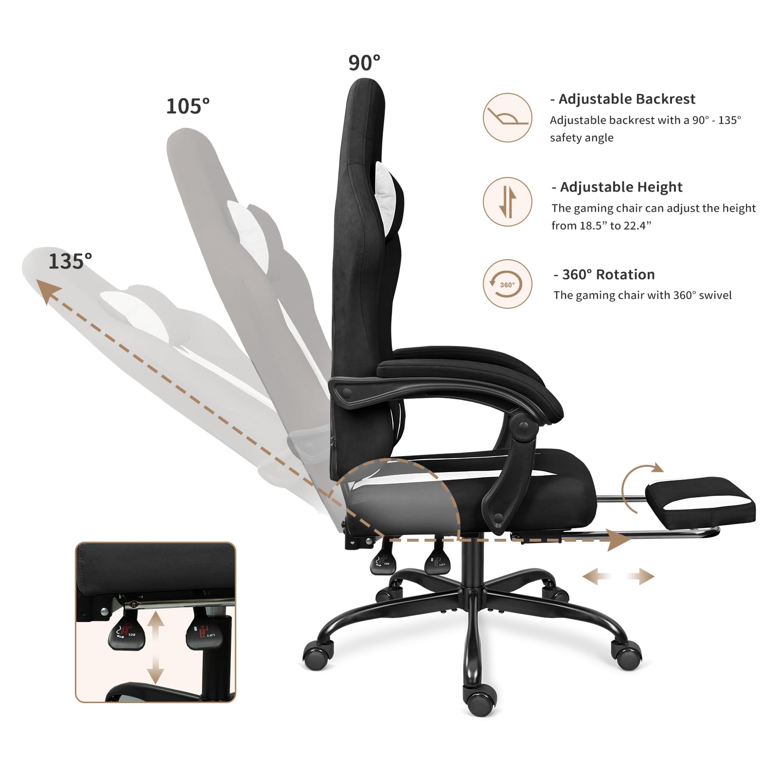 - Adjustable Backrest  
  Adjustable backrest with a 90° - 135° safety angle  

- Adjustable Height  
  The gaming chair can adjust the height from 18.5" to 22.4"  

- 360° Rotation  
  The gaming chair with 360° swivel