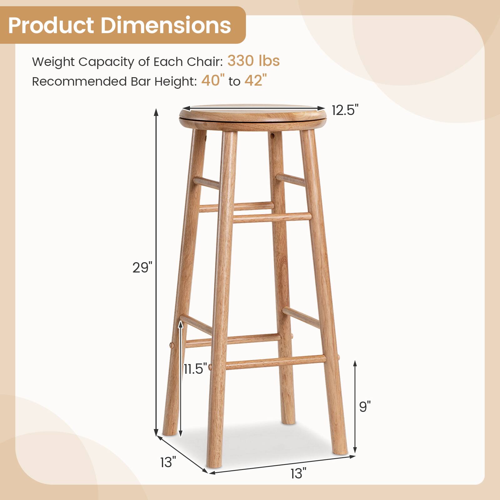 Product Dimensions  
Weight Capacity of Each Chair: 330 lbs  
Recommended Bar Height: 40" to 42"  
12.5"  
29"  
11.5"  
9"  
13"  
13"