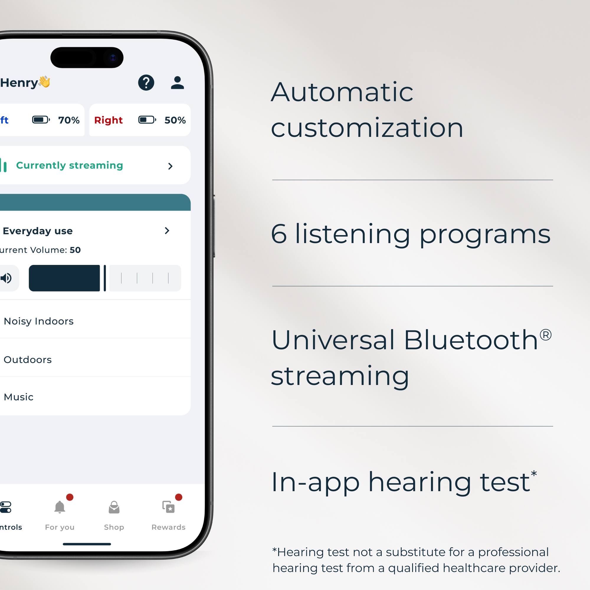 Henry  
Left: 70%  
Right: 50%  

Currently streaming  

Everyday use  
Current Volume: 50  

6 listening programs  
Noisy Indoors  
Outdoors  
Music  

Universal Bluetooth® streaming  

In-app hearing test*  
*Hearing test not a substitute for a professional hearing test from a qualified healthcare provider.