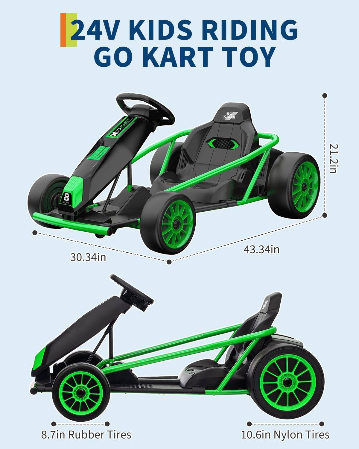 24V Kids Riding Go Kart Toy

- 21.2in
- 30.34in
- 43.34in
- 8.7in Rubber Tires
- 10.6in Nylon Tires