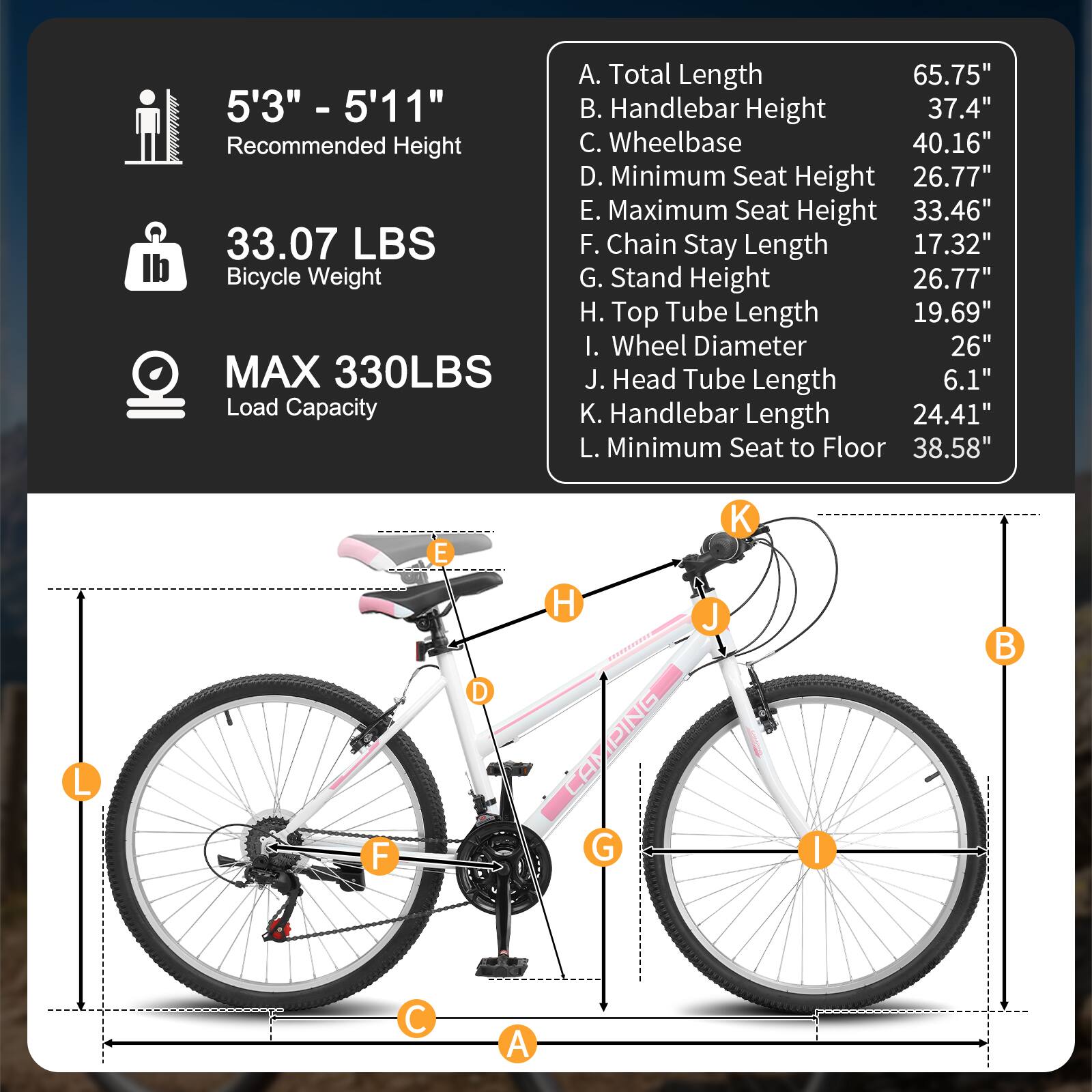 5'3" - 5'11" Recommended Height  
33.07 LBS Bicycle Weight  
MAX 330LBS Load Capacity  

A. Total Length 65.75"  
B. Handlebar Height 37.4"  
C. Wheelbase 40.16"  
D. Minimum Seat Height 26.77"  
E. Maximum Seat Height 33.46"  
F. Chain Stay Length 17.32"  
G. Stand Height 26.77"  
H. Top Tube Length 19.69"  
I. Wheel Diameter 26"  
J. Head Tube Length 6.1"  
K. Handlebar Length 24.41"  
L. Minimum Seat to Floor 38.58"