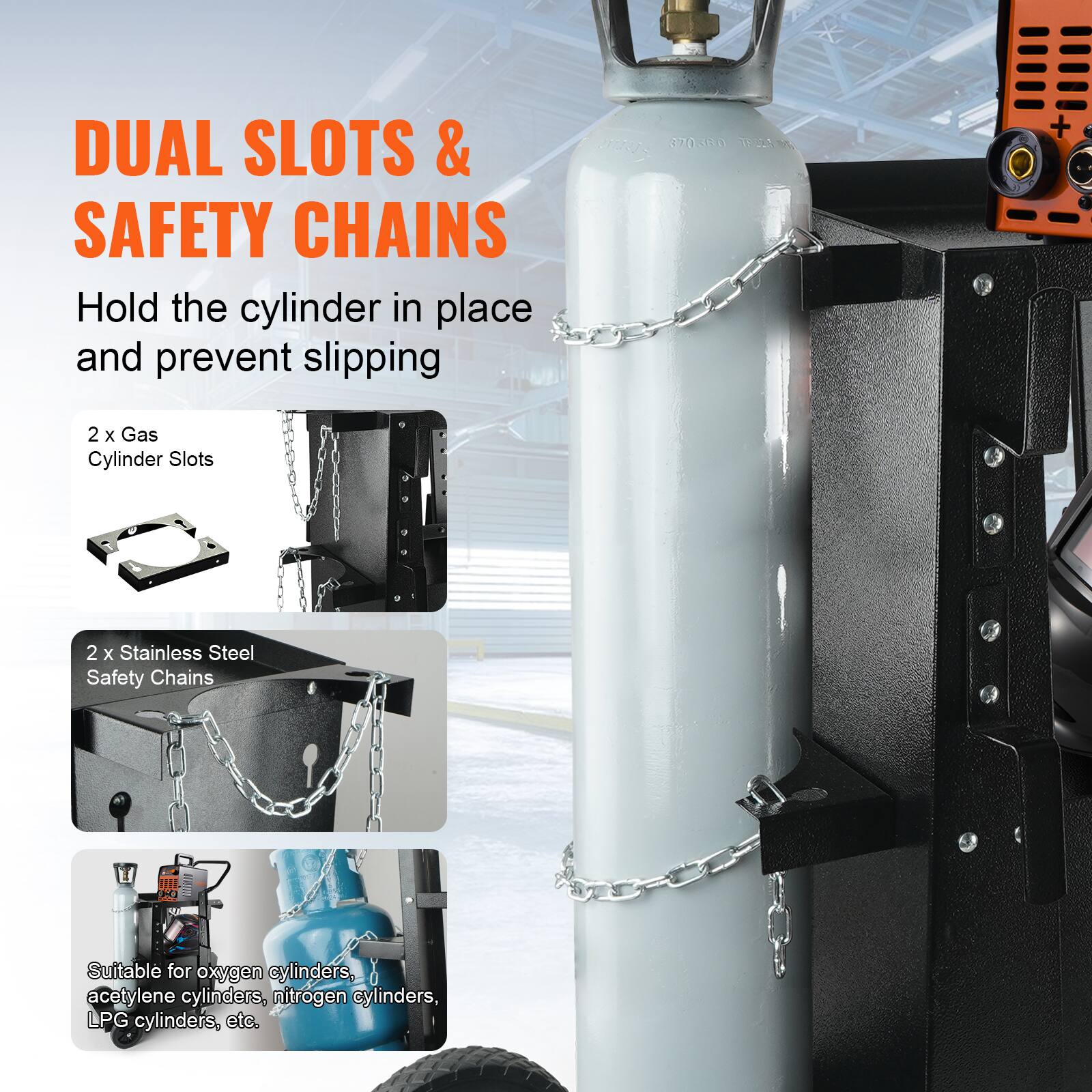 DUAL SLOTS & SAFETY CHAINS
Hold the cylinder in place and prevent slipping
370300
11. s
2 x Gas Cylinder Slots
2 x Stainless Steel Safety Chains
Suitable for oxygen cylinders, acetylene cylinders, nitrogen cylinders, LPG cylinders, etc.