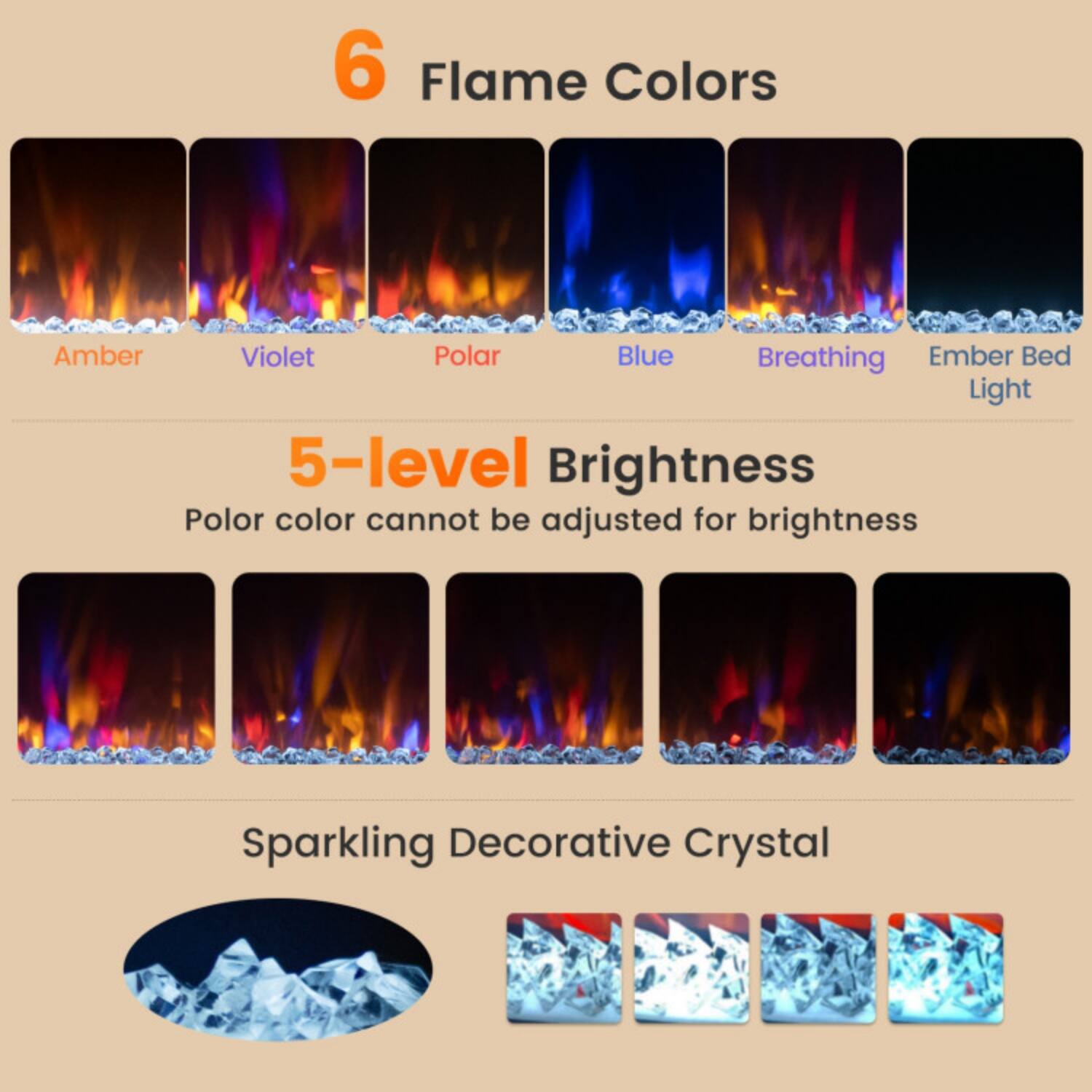 6 Flame Colors  
Amber  
Violet  
Polar  
Blue  
Breathing  
Ember Bed Light  

5-level Brightness  
Polar color cannot be adjusted for brightness  

Sparkling Decorative Crystal