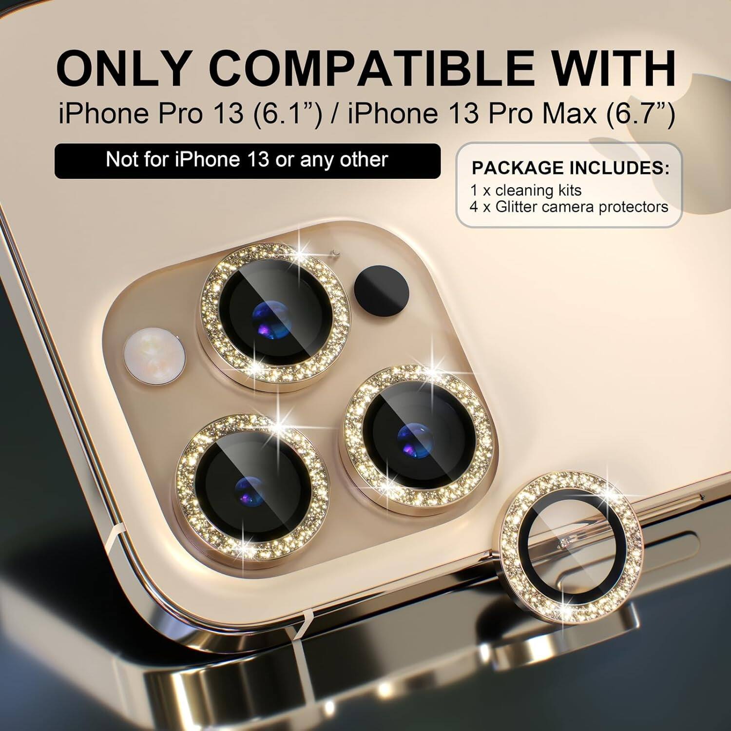ONLY COMPATIBLE WITH  
iPhone Pro 13 (6.1") / iPhone 13 Pro Max (6.7")  
Not for iPhone 13 or any other  

PACKAGE INCLUDES:  
1 x cleaning kits  
4 x Glitter camera protectors