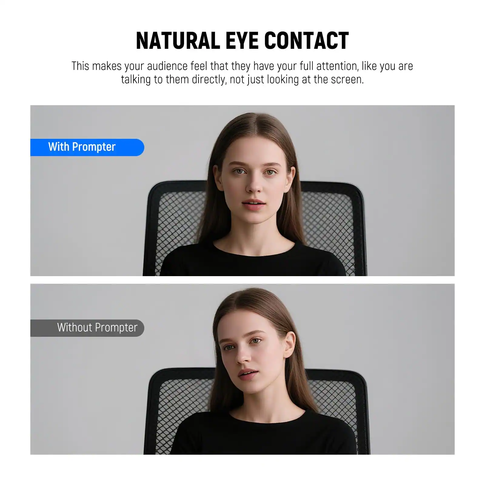 NATURAL EYE CONTACT

This makes your audience feel that they have your full attention, like you are talking to them directly, not just looking at the screen.

With Prompter

Without Prompter