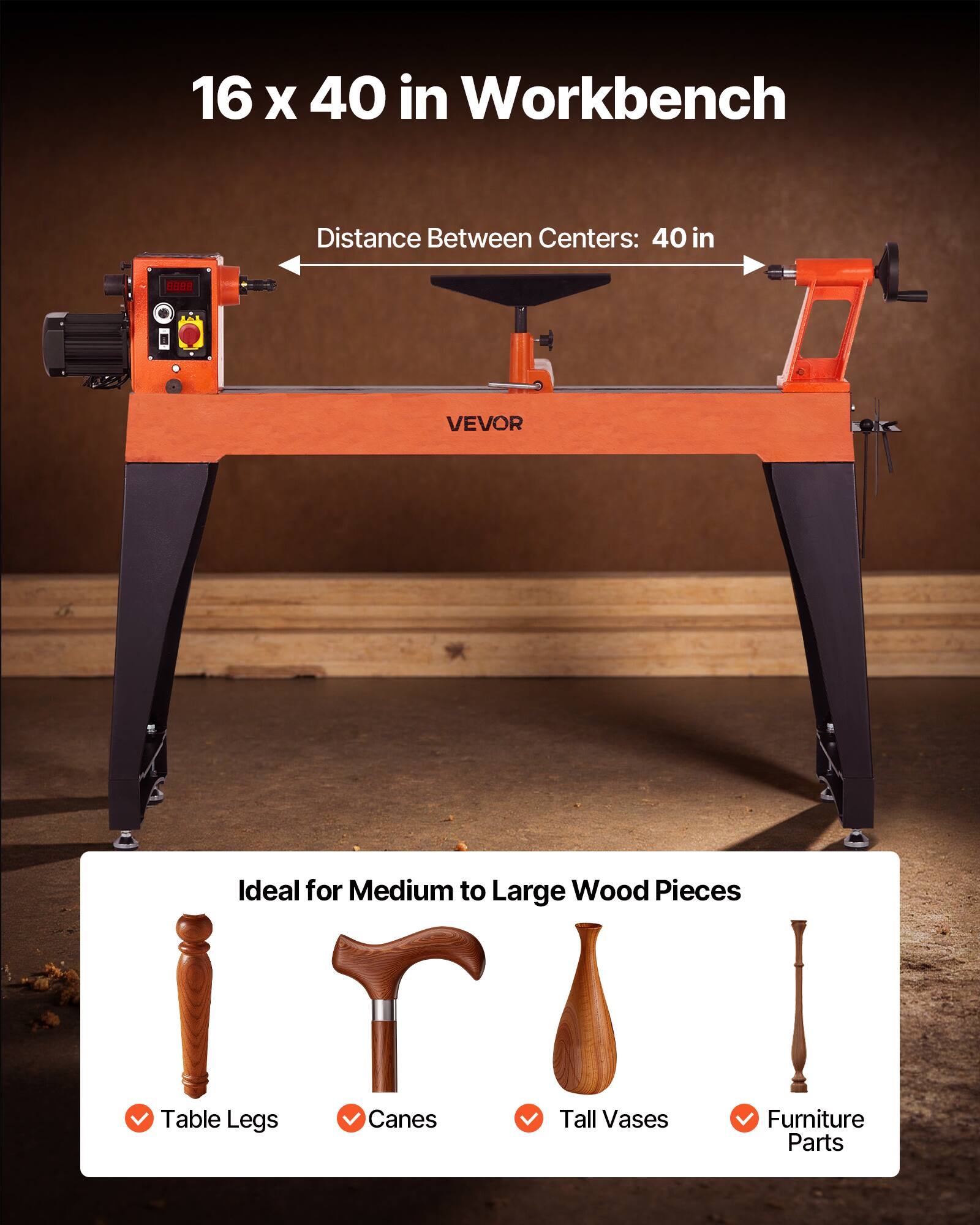 16 x 40 in Workbench  
Distance Between Centers: 40 in  

Ideal for Medium to Large Wood Pieces  
- Table Legs  
- Canes  
- Tall Vases  
- Furniture Parts  

VEVOR