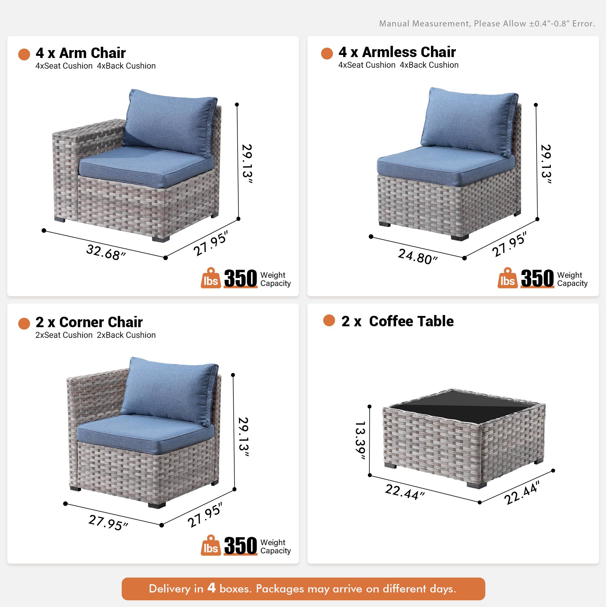 Manual Measurement, Please Allow 0.4"-0.8" Error.

4 x Arm Chair  
4xSeat Cushion  
4xBack Cushion  

4 x Armless Chair  
4xSeat Cushion  
4xBack Cushion  

29.13"  
29.13"  
32.68"  
27.95"  
27.95"  
350 lbs Capacity  

24.80"  
27.95"  
350 lbs Capacity  

2 x Corner Chair  
2xSeat Cushion  
2xBack Cushion  

2 x Coffee Table  
13.39"  
22.44"  
22.44"  
350 lbs Capacity  

Delivery in 4 boxes. Packages may arrive on different days.