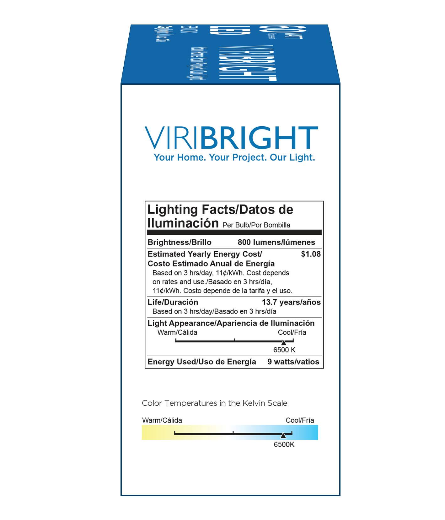 LE
VIRIBRIGHT Your Home. Your Project. Our Light.
Lighting Facts/Datos de lluminacin Per Bulb/Por Bombilla
Brightness/Brillo 800 lumens/lmenes
Estimated Yearly Energy Cost/ $1.08
Costo Estimado Anual de Energa Based on 3 hrs/day, 11g/kWh. Cost depends on rates and use./Basado en 3 hrs/dia, 11g/kWh. Costo depende de la tarifa y el uso.
Life/Duracin 13.7 years/aos Based on 3 hrs/day/Basado en 3 hrs/dia
Light Appearance/Apariencia de Iluminacin Warm/Clida Cool/Fria 6500 K
Energy Used/Uso de Energa 9 watts/vatios
Color Temperatures in the Kelvin Scale Warm/Clida Cool/Fria 6500K