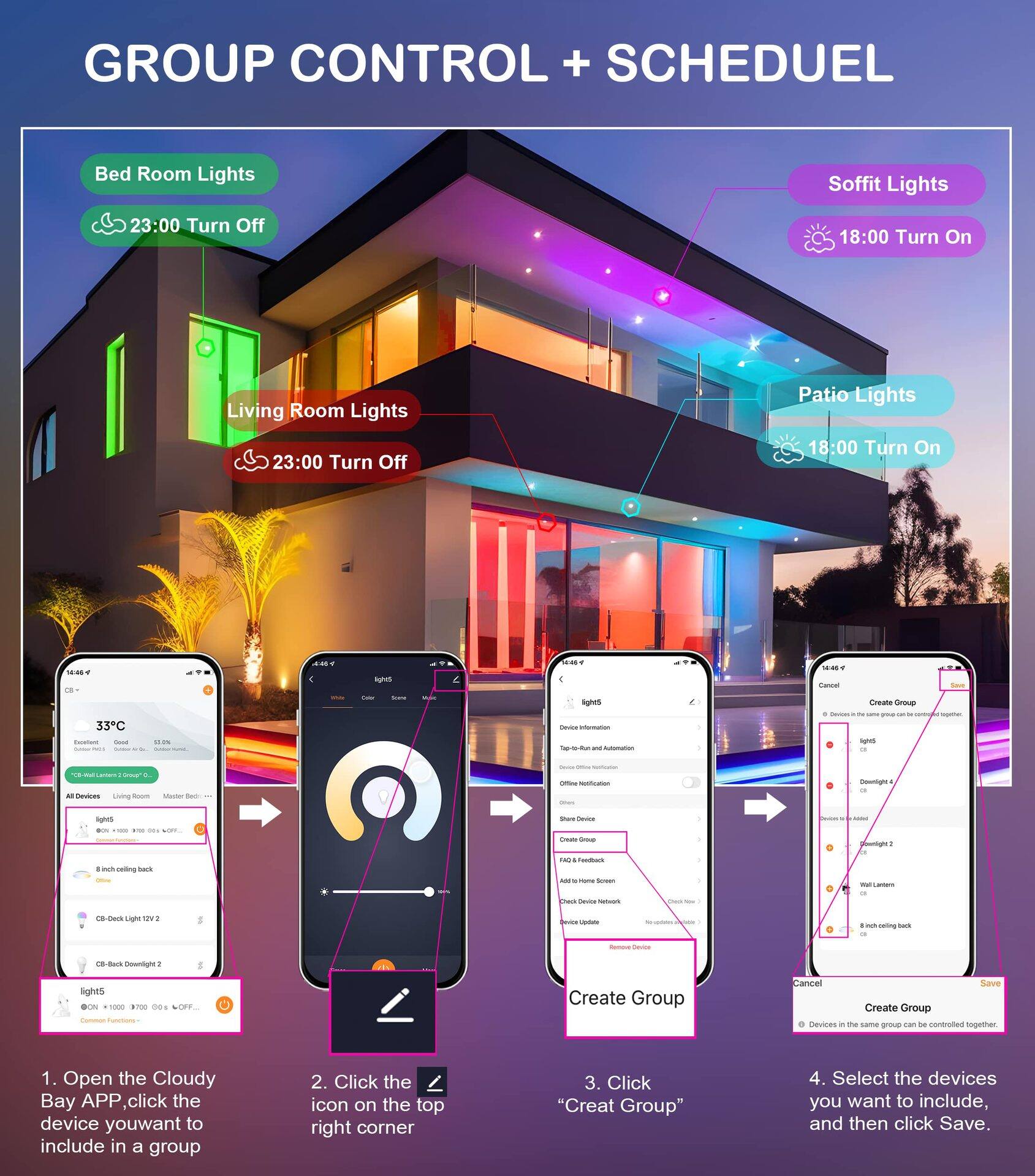 GROUP CONTROL + SCHEDULE

Bed Room Lights
23:00 Turn Off

Soffit Lights
18:00 Turn On

Living Room Lights
23:00 Turn Off

Patio Lights
18:00 Turn On

1. Open the Cloudy Bay APP, click the device you want to include in a group
2. Click the icon on the top right corner
3. Click "Create Group"
4. Select the devices you want to include, and then click Save.

Devices in the same group can be controlled together.