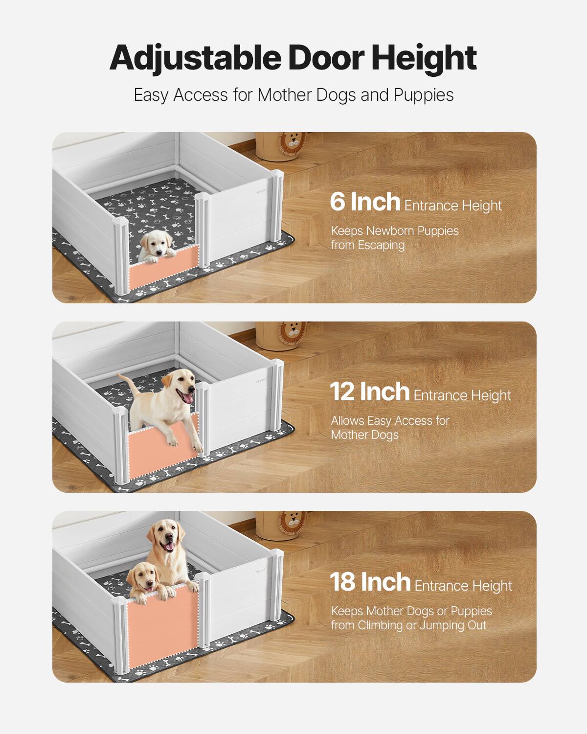 Adjustable Door Height  
Easy Access for Mother Dogs and Puppies  

6 Inch Entrance Height  
Keeps Newborn Puppies from Escaping  

12 Inch Entrance Height  
Allows Easy Access for Mother Dogs  

18 Inch Entrance Height  
Keeps Mother Dogs or Puppies from Climbing or Jumping Out