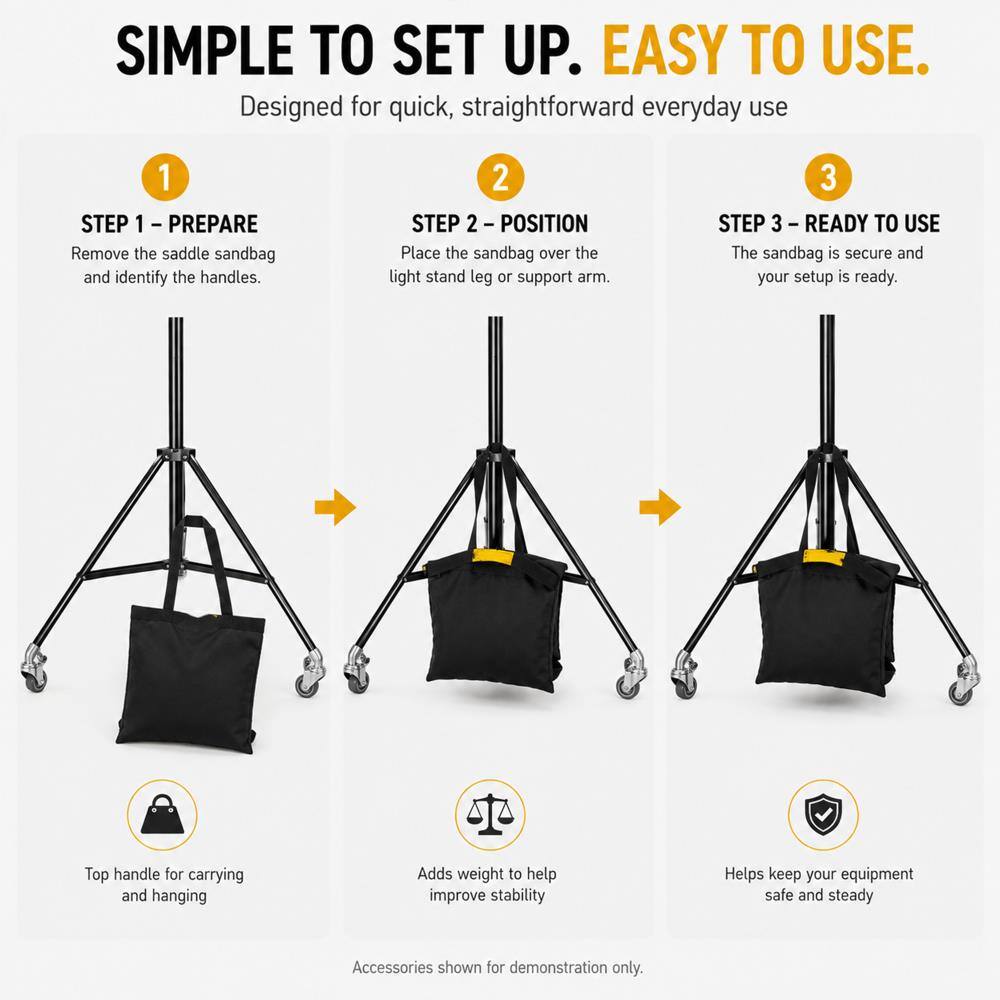 SIMPLE TO SET UP. EASY TO USE.  
Designed for quick, straightforward everyday use

1 STEP 1 - PREPARE  
Remove the saddle sandbag and identify the handles.

2 STEP 2 - POSITION  
Place the sandbag over the light stand leg or support arm.

3 STEP 3 - READY TO USE  
The sandbag is secure and your setup is ready.

Top handle for carrying and hanging  
Adds weight to help improve stability  
Helps keep your equipment safe and steady

Accessories shown for demonstration only.