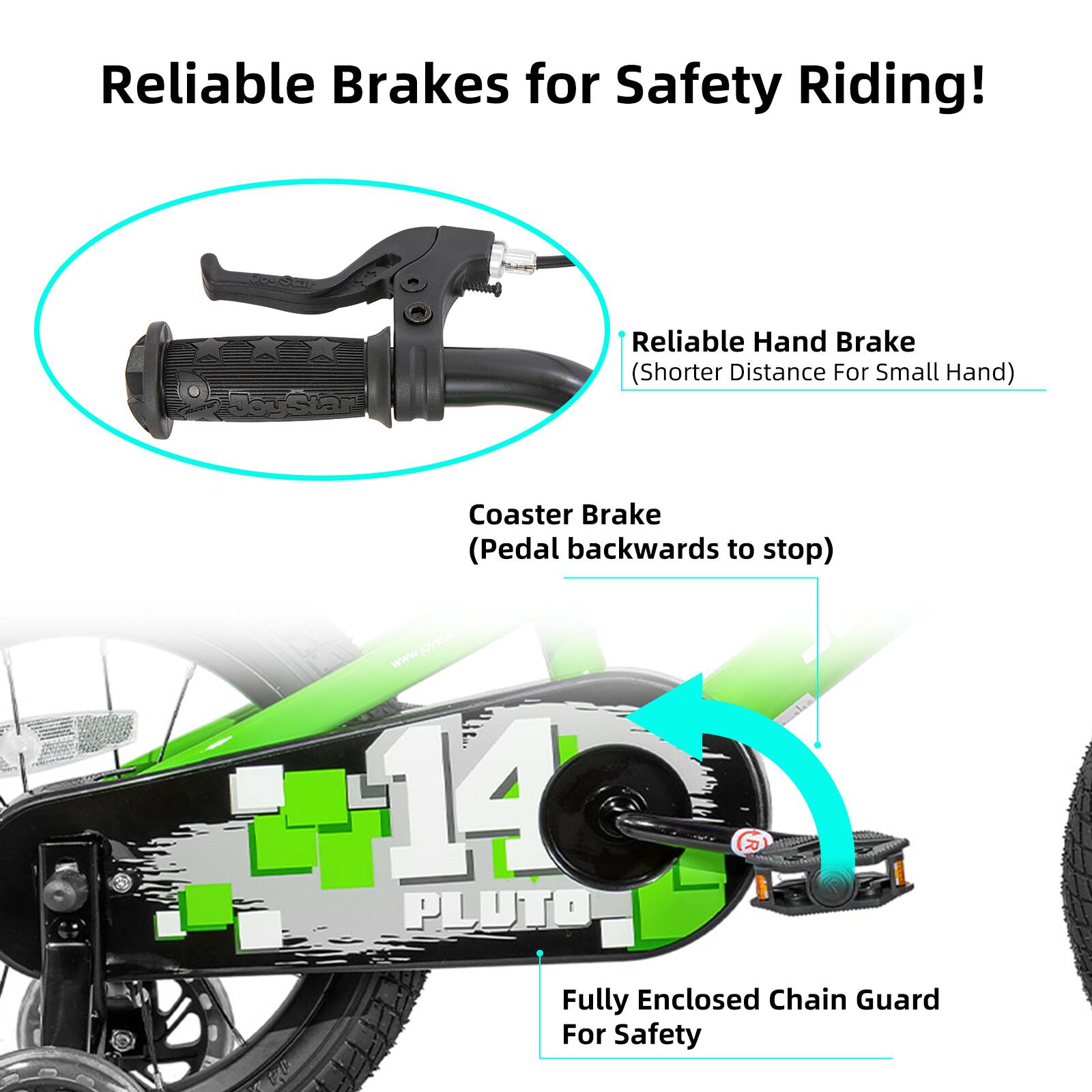 Reliable Brakes for Safety Riding!

- Reliable Hand Brake (Shorter Distance For Small Hand)
- Coaster Brake (Pedal backwards to stop)
- Fully Enclosed Chain Guard For Safety

www.joystarbo.com

14 PLUTO