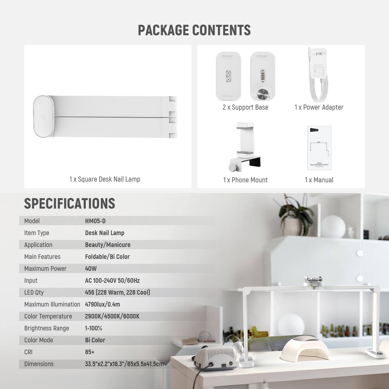 PACKAGE CONTENTS  
- 2 x Support Base  
- 1 x Power Adapter  
- 1 x Square Desk Nail Lamp  
- 1 x Phone Mount  
- 1 x Manual  

SPECIFICATIONS  
- Model: HM05-D  
- Item Type: Desk Nail Lamp  
- Application: Beauty/Manicure  
- Main Features: Foldable/Bi Color  
- Maximum Power: 40W  
- Input: AC 100-240V 50/60Hz  
- LED Qty: 456 (228 Warm, 228 Cool)  
- Maximum Illumination: 4790lux/0.4m  
- Color Temperature: 2900K/4500K/6000K  
- Brightness Range: 1-100%  
- Color Mode: Bi Color  
- CRI: 85+  
- Dimensions: 33.5"x2.2"x16.3"/85x5.5x41.5cm