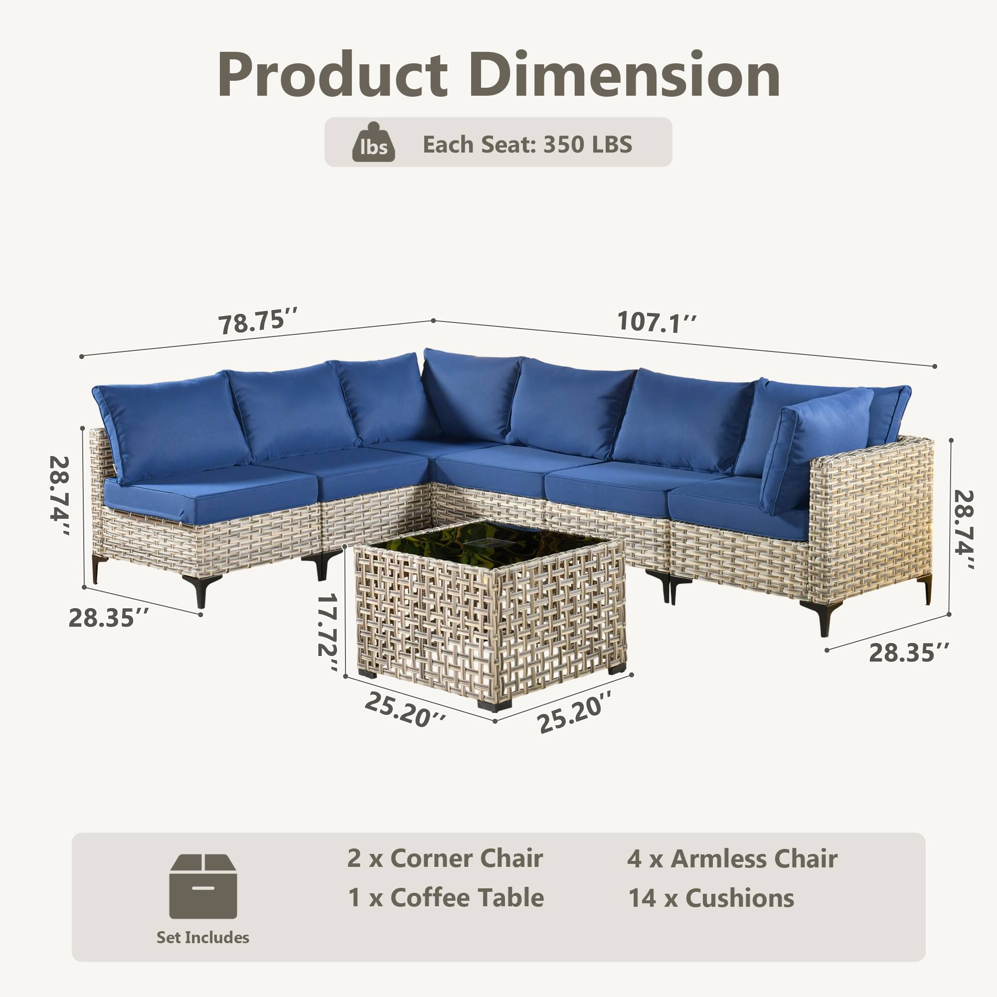 Product Dimension  
Each Seat: 350 LBS  
78.75" x 107.1" x 28.74" x 28.35" x 17.72" x 25.20" x 25.20" x 28.74" x 28.35"  

Set Includes  
2 x Corner Chair  
1 x Coffee Table  
4 x Armless Chair  
14 x Cushions