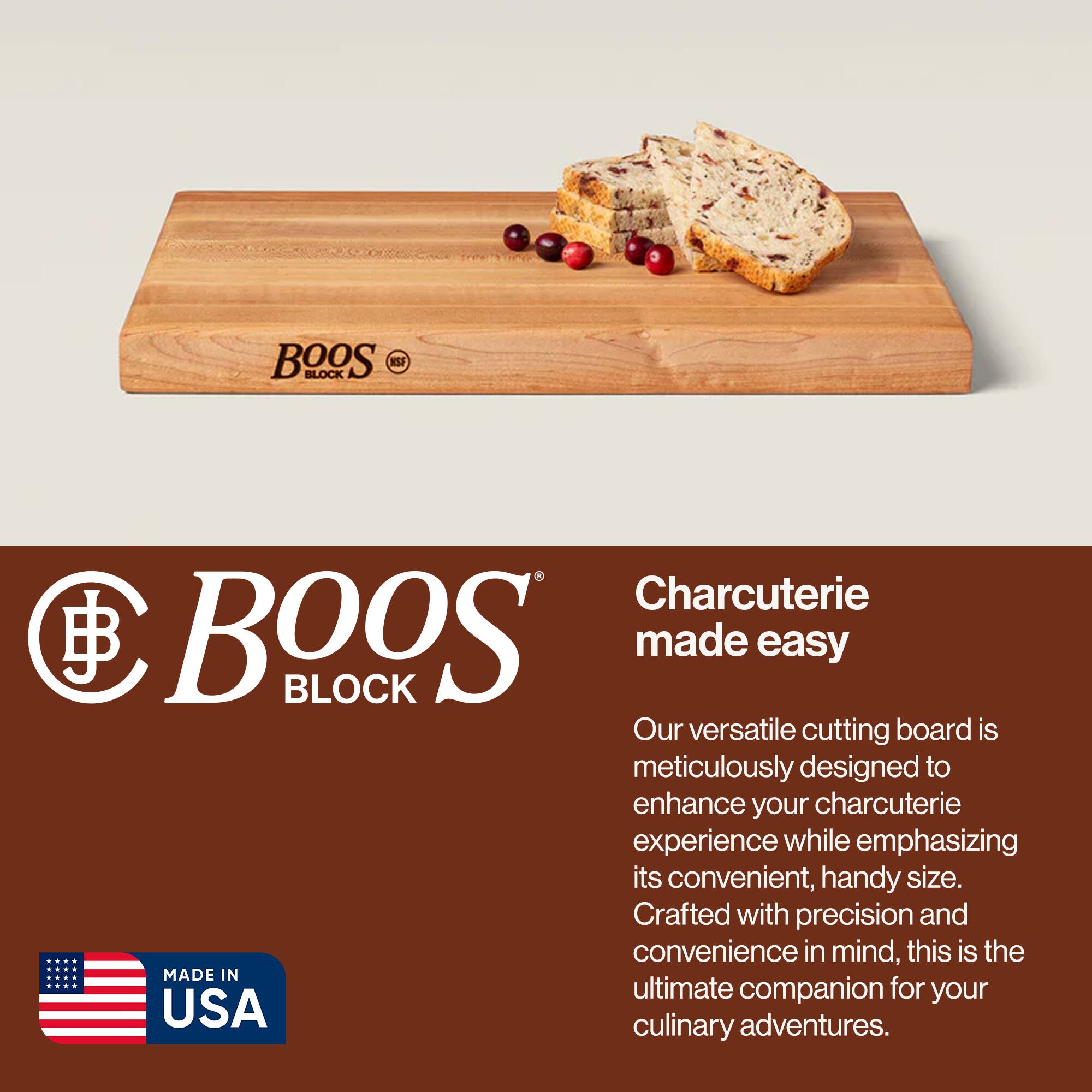 BOOS BLOCK Charcuterie made easy

Our versatile cutting board is meticulously designed to enhance your charcuterie experience while emphasizing its convenient, handy size. Crafted with precision and convenience in mind, this is the ultimate companion for your culinary adventures.

MADE IN USA