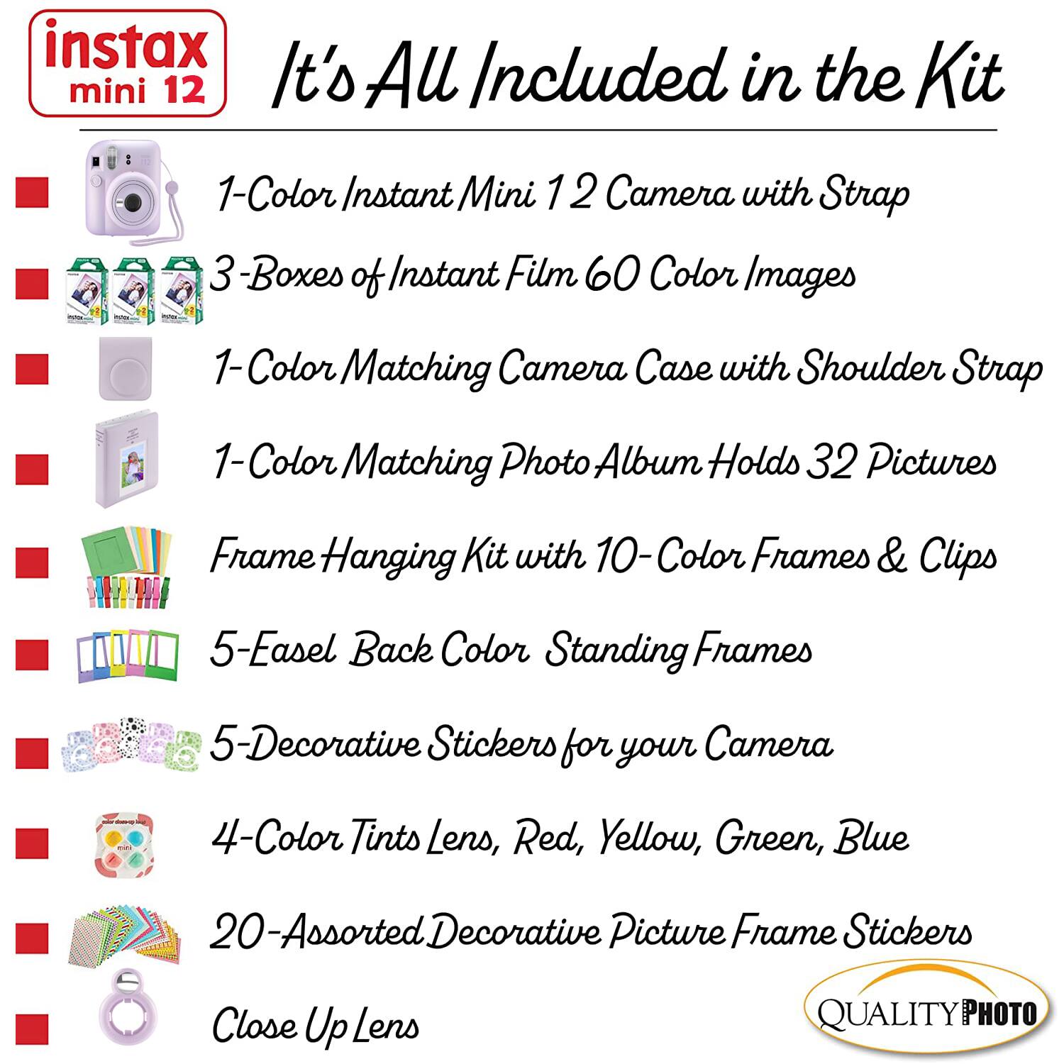 instax mini 12

It's All Included in the Kit

1-Color Instant Mini 12 Camera with Strap

3 Boxes of Instant Film 60 Color Images

1-Color Matching Camera Case with Shoulder Strap

1-Color Matching Photo Album Holds 32 Pictures

Frame Hanging Kit with 10-Color Frames & Clips

5-Easel Back Color Standing Frames

5-Decorative Stickers for your Camera

4-Color Tints Lens, Red, Yellow, Green, Blue

20-Assorted Decorative Picture Frame Stickers

Close Up Lens

QUALITY PHOTO