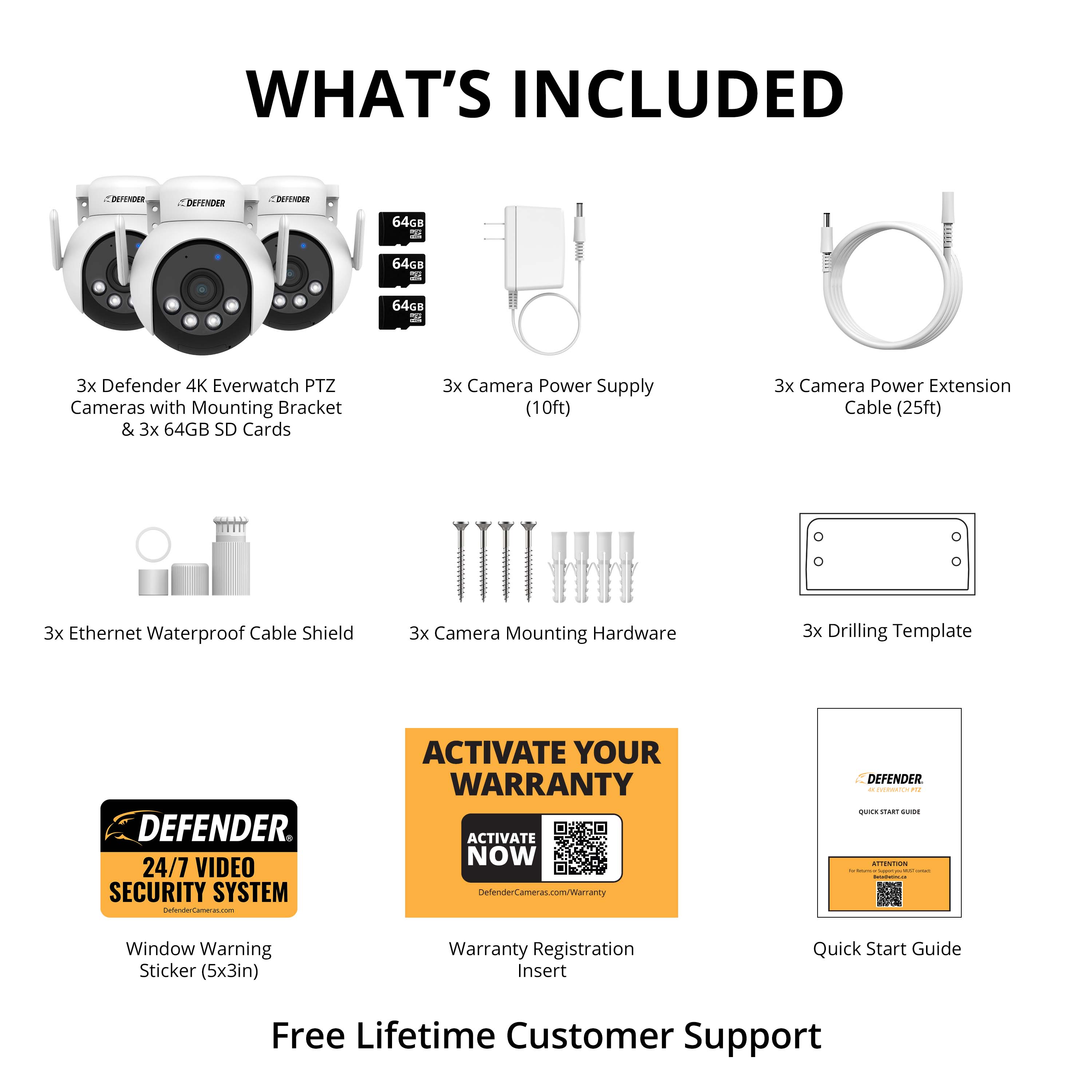 What's Included:
1. Defender 64G8 64GB 7 64G8 2 3x Defender 4K Everwatch PTZ Cameras with Mounting Bracket & 3x 64GB SD Cards
2. 3x Camera Power Supply (10ft)
3. 3x Camera Power Extension Cable (25ft)
4. 3x Ethernet Waterproof Cable Shield
5. 3x Camera Mounting Hardware
6. 3x Drilling Template
Defender 24/7 Video Security System
Activate Your Warranty:
1. Activate Now: <https://www.defendersecurity.com/iamanty>
2. Window Warning Sticker (5x3in)
3. Warranty Registration Insert
4. Quick Start Guide
5. Free Lifetime Customer Support