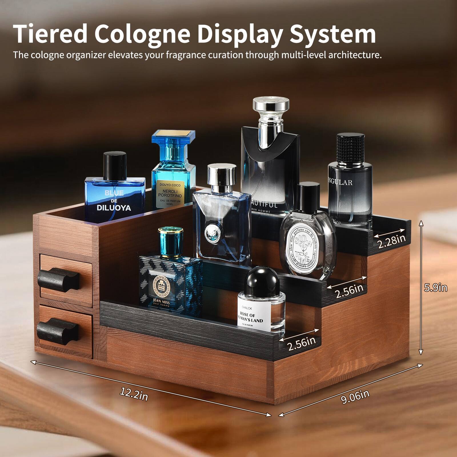 Tiered Cologne Display System  
The cologne organizer elevates your fragrance curation through multi-level architecture.

- BLUE DE DILUOYA
- DOLCE & GABBANA NEROLI POROFINO
- AUTIFUL
- JEAN MISS
- BURST OF WILDLAND

Dimensions:
- 12.2in (width)
- 9.06in (depth)
- 5.9in (height)
- 2.56in (shelf height)
- 2.28in (shelf width)