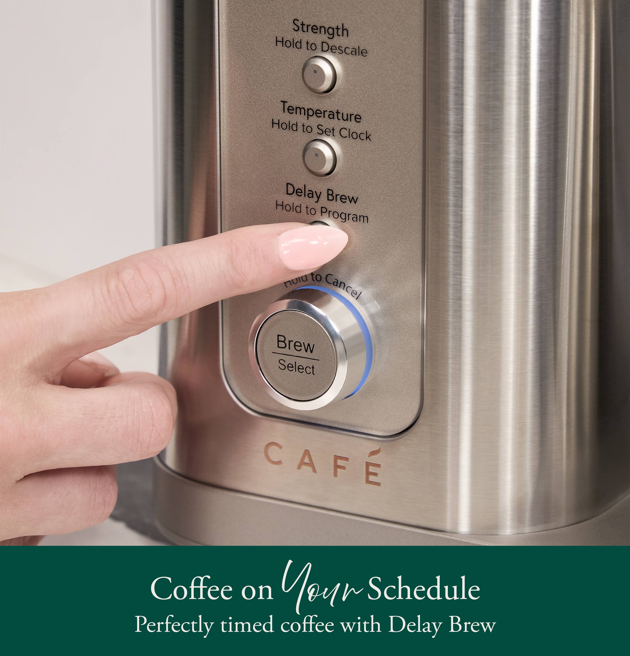 Hold Strength to Descale  
Hold Temperature to Set Clock  
Delay Brew Hold to Program  
Hold to Cancel Brew Select  

CAFE  

Coffee on Your Schedule  
Perfectly timed coffee with Delay Brew