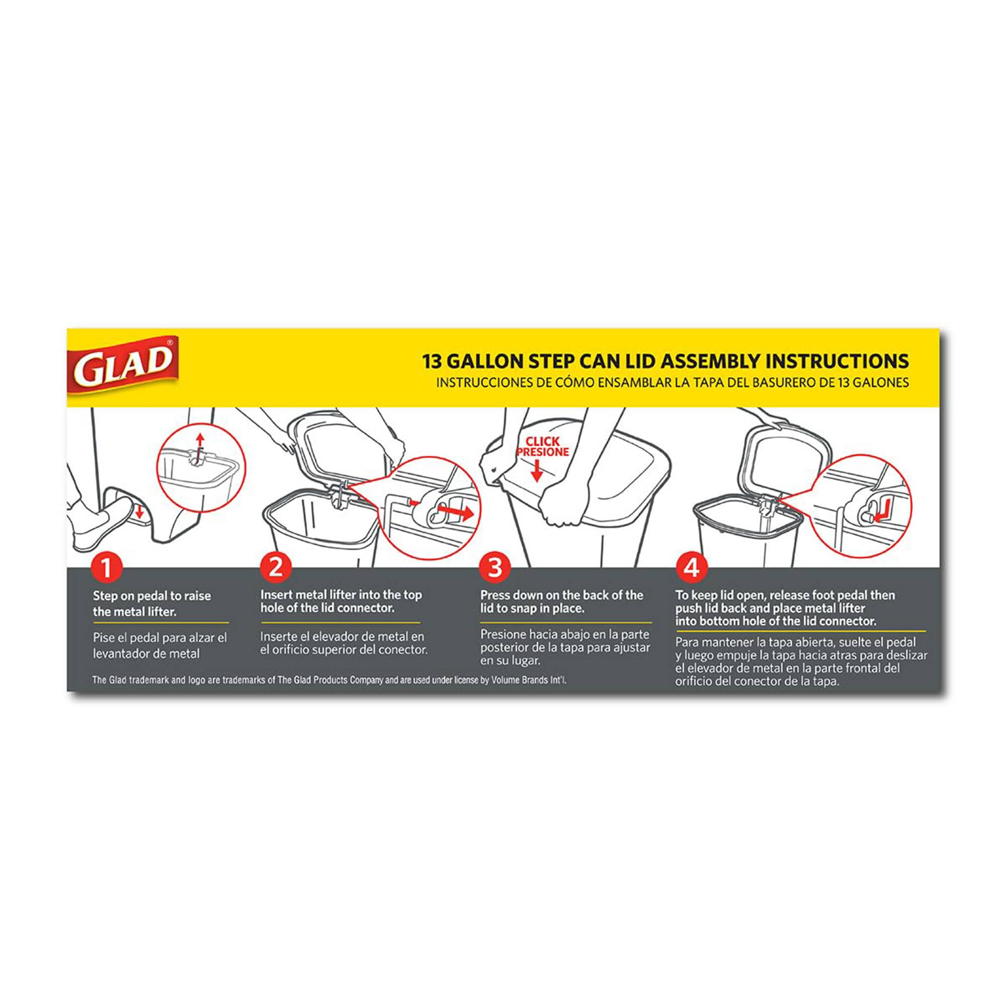 **GLAD 13 GALLON STEP CAN LID ASSEMBLY INSTRUCTIONS**

**INSTRUCCIONES DE CÓMO ENSAMBLAR LA TAPA DEL BASURERO DE 13 GALONES**

1. **Step on pedal to raise the metal lifter.**
   - Pise el pedal para alzar el elevador de metal.

2. **Insert metal lifter into the top hole of the lid connector.**
   - Inserte el elevador de metal en el orificio superior del conector de la tapa.

3. **Press down on the back of the lid to snap in place.**
   - Presione hacia abajo en la parte posterior de la tapa para ajustar el elevador de metal en su lugar.

4. **To keep lid open, release foot pedal then push lid back and place metal lifter into bottom hole of the lid connector.**
   - Para mantener la tapa abierta, suelte el pedal y luego empuje la tapa hacia atrás para deslizar el elevador de metal en la parte frontal del orificio del conector de la tapa.

*The Glad trademark and logo are trademarks of The Glad Products Company and are used under