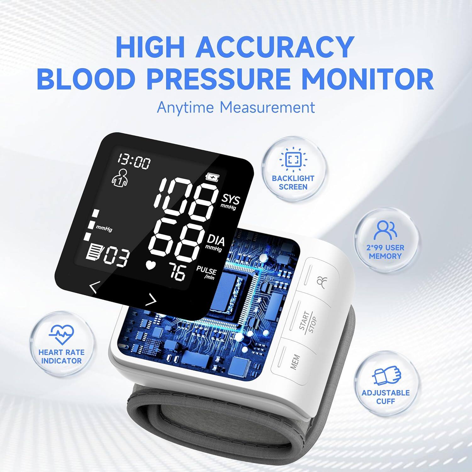 HIGH ACCURACY BLOOD PRESSURE MONITOR  
Anytime Measurement  

13:00  
108 mmHg SYS  
68 mmHg DIA  
76 PULSE /min  

BACKLIGHT SCREEN  
START STOP  
299 USER MEMORY  
HEART RATE INDICATOR  
MEM  
ADJUSTABLE CUFF
