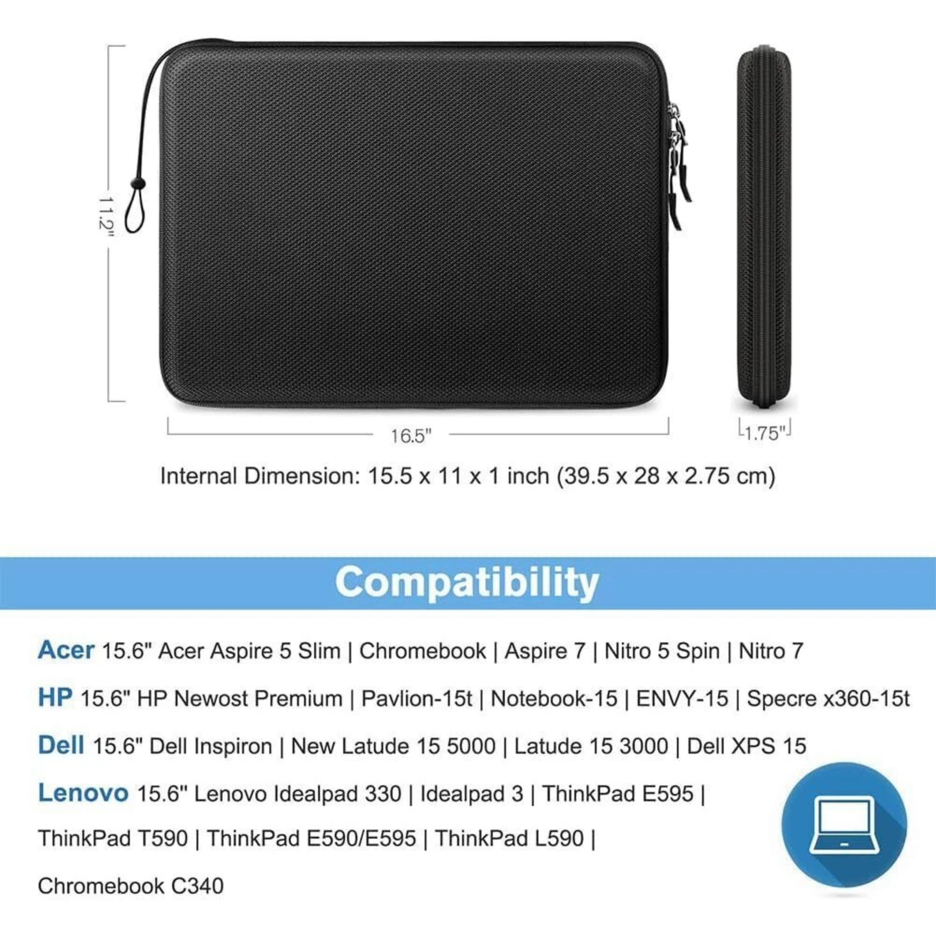 11.2" 16.5" 1.75"  
Internal Dimension: 15.5 x 11 x 1 inch (39.5 x 28 x 2.75 cm)  
Compatibility:  
Acer 15.6" Acer Aspire 5 Slim | Chromebook | Aspire 7 | Nitro 5 Spin | Nitro 7  
HP 15.6" HP Newost Premium | Pavilion-15t | Notebook-15 | ENVY-15 | Specre x360-15t  
Dell 15.6" Dell Inspiron | New Latude 15 5000 | Latude 15 3000 | Dell XPS 15  
Lenovo 15.6" Lenovo Idealpad 330 | Idealpad 3 | ThinkPad E595 |  
ThinkPad T590 | ThinkPad E590/E595 | ThinkPad L590 | Chromebook C340
