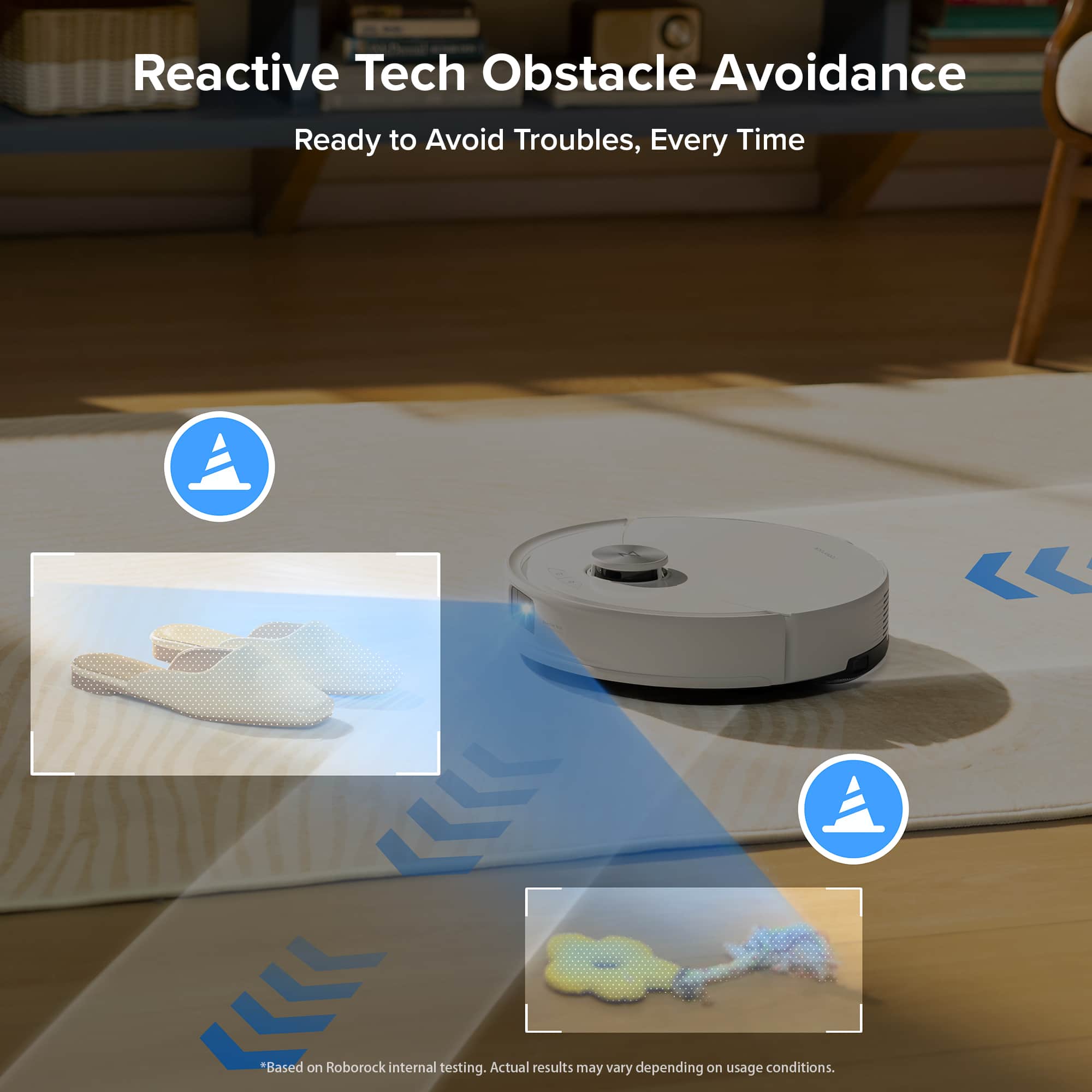Reactive Tech Obstacle Avoidance Ready to Avoid Troubles, Every Time. Based on Roborock internal testing. Actual results may vary depending on usage conditions.