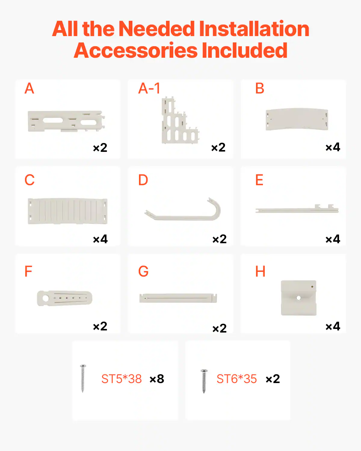 All the Needed Installation Accessories Included

A x2  
A-1 x2  
B x4  
C x4  
D x2  
E x4  
F x2  
G x2  
H x4  

ST5*38 x8  
ST6*35 x2