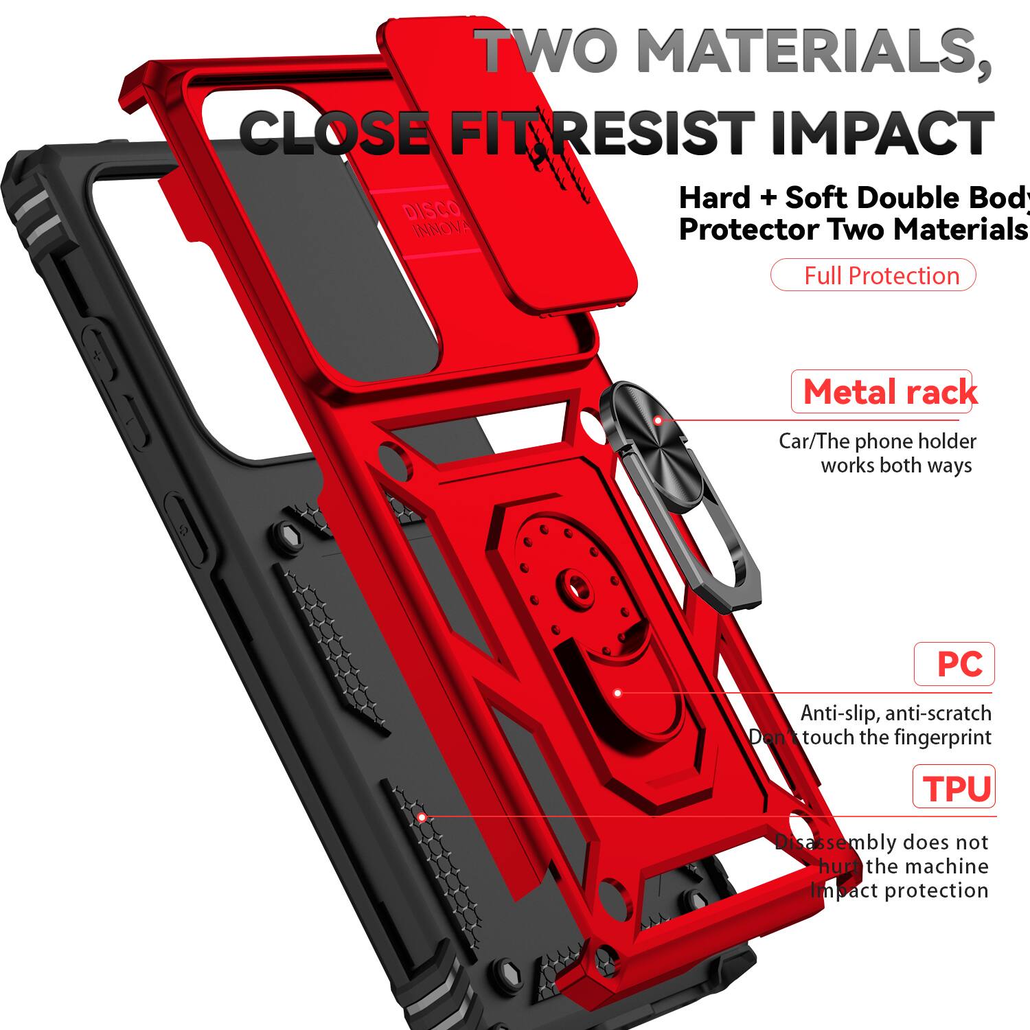 TWO MATERIALS, CLOSE FIT RESIST IMPACT  
Hard + Soft Double Body Protector Two Materials Full Protection  
Metal rack  
Car/The phone holder works both ways  
PC  
Anti-slip, anti-scratch  
Don't touch the fingerprint  
TPU  
Disassembly does not hurt the machine  
Impact protection