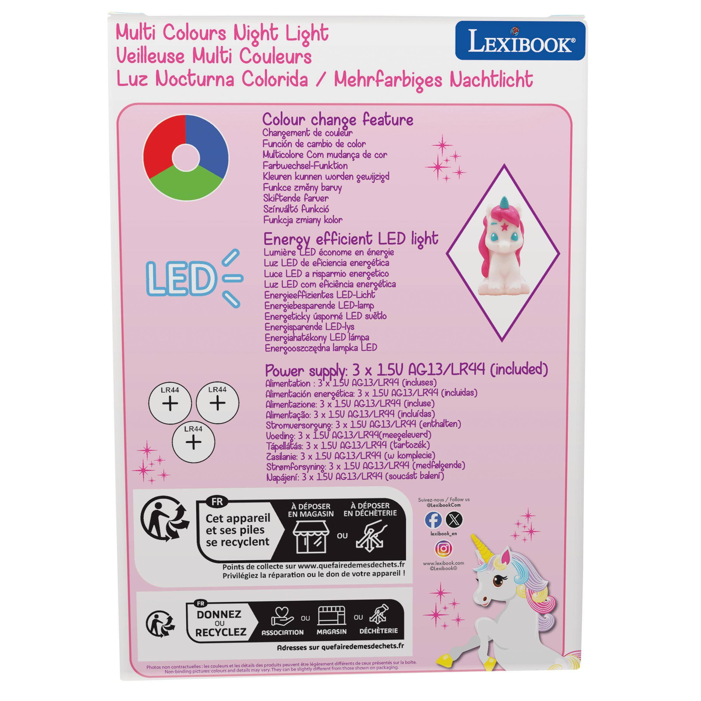 Multi Colours Night Light  
LEXIBOOK  
Veilleuse Multi Couleurs  
Luz Nocturna Colorida / Mehrfarbiges Nachtlicht  
Colour change feature  
Changement de couleur  
Función de cambio de color  
Multicolore  
Com mudana de cor  
Farbwechsel-Funktion  
Kleuren kunnen worden  
Funkce zmeny barvy  
Skiftende farver  
Szinútás Funkció  
Funkoja zmiany kolor  
Energy efficient LED light  
Lumière LED économique  
Luce LED de eficiencia energética  
Luce LED a risparmio energetico  
LED Energieeffizientes  
Luz LED com eficiência  
LED-Licht energieëfficient  
Energeticky sporn  
Energisparende LED-lys  
Energohatékony lampa  
Energooseczedha lampka LED  

Power supply:  
3 x 15V AG13/LR44 (included)  
Alimentation AG13/LR99 (incluses)  
LR44  
Alimentación energética: 15V AG13/LR94