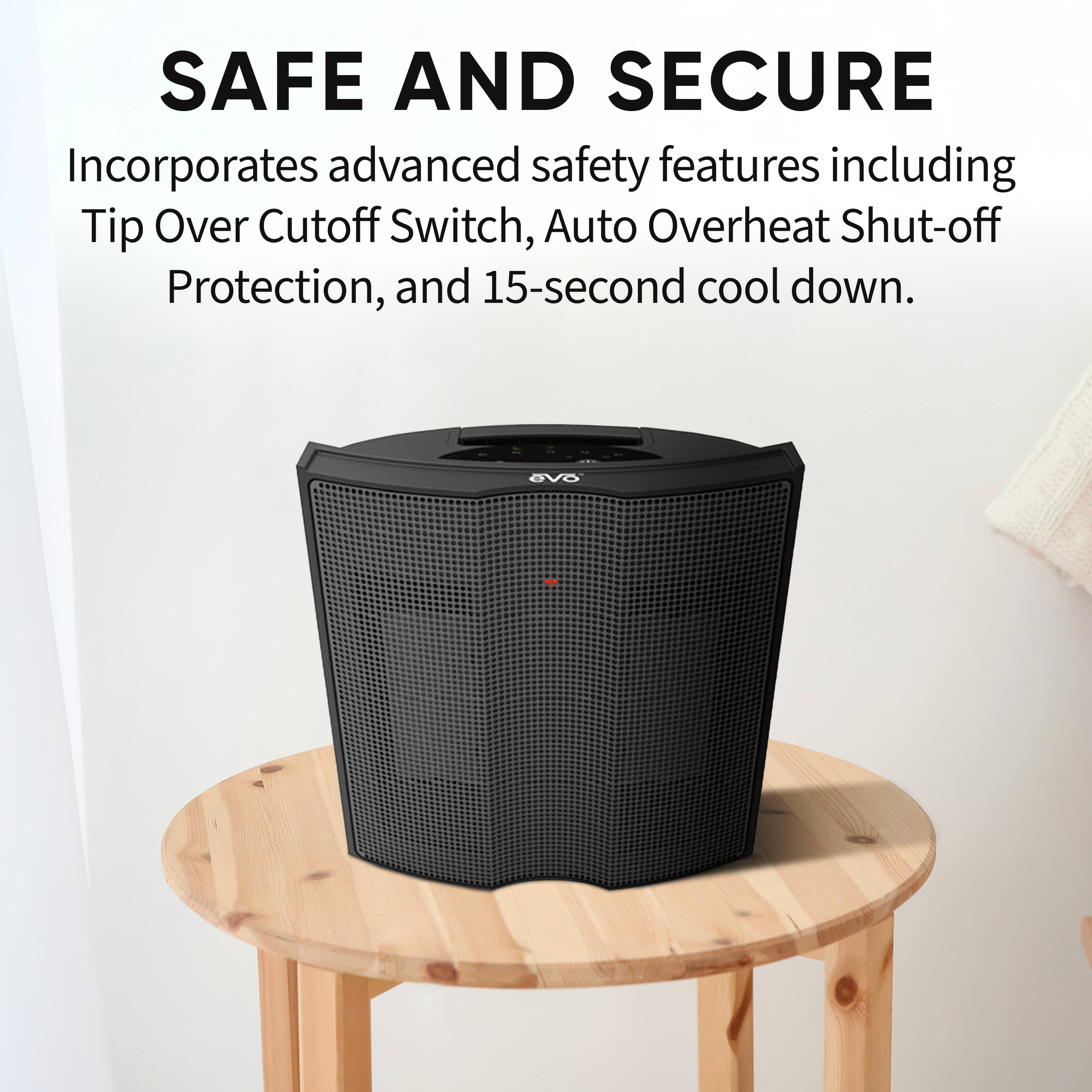 SAFE AND SECURE

Incorporates advanced safety features including Tip Over Cutoff Switch, Auto Overheat Shut-off Protection, and 15-second cool down.