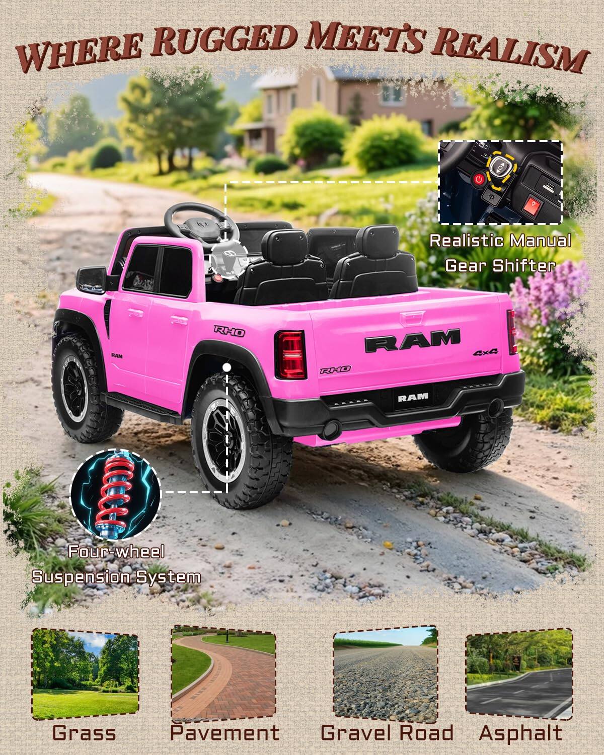WHERE RUGGED MEETS REALISM

Realistic Manual Gear Shifter

RHO RAM 4x4

Four-wheel Suspension System

Grass
Pavement
Gravel Road
Asphalt