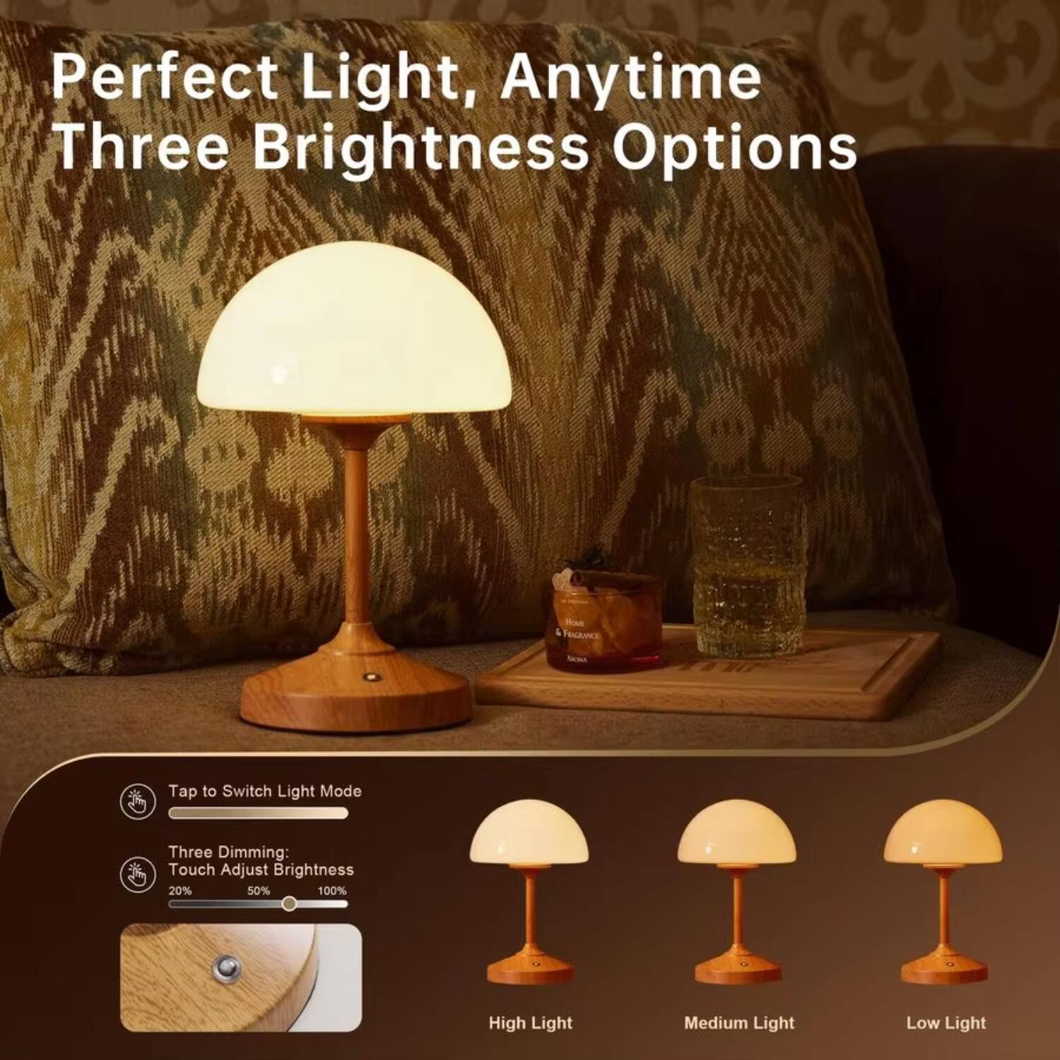 Perfect Light, Anytime  
Three Brightness Options  

Tap to Switch Light Mode  

Three Dimming:  
Touch Adjust Brightness  
20% 50% 100%  

High Light  
Medium Light  
Low Light