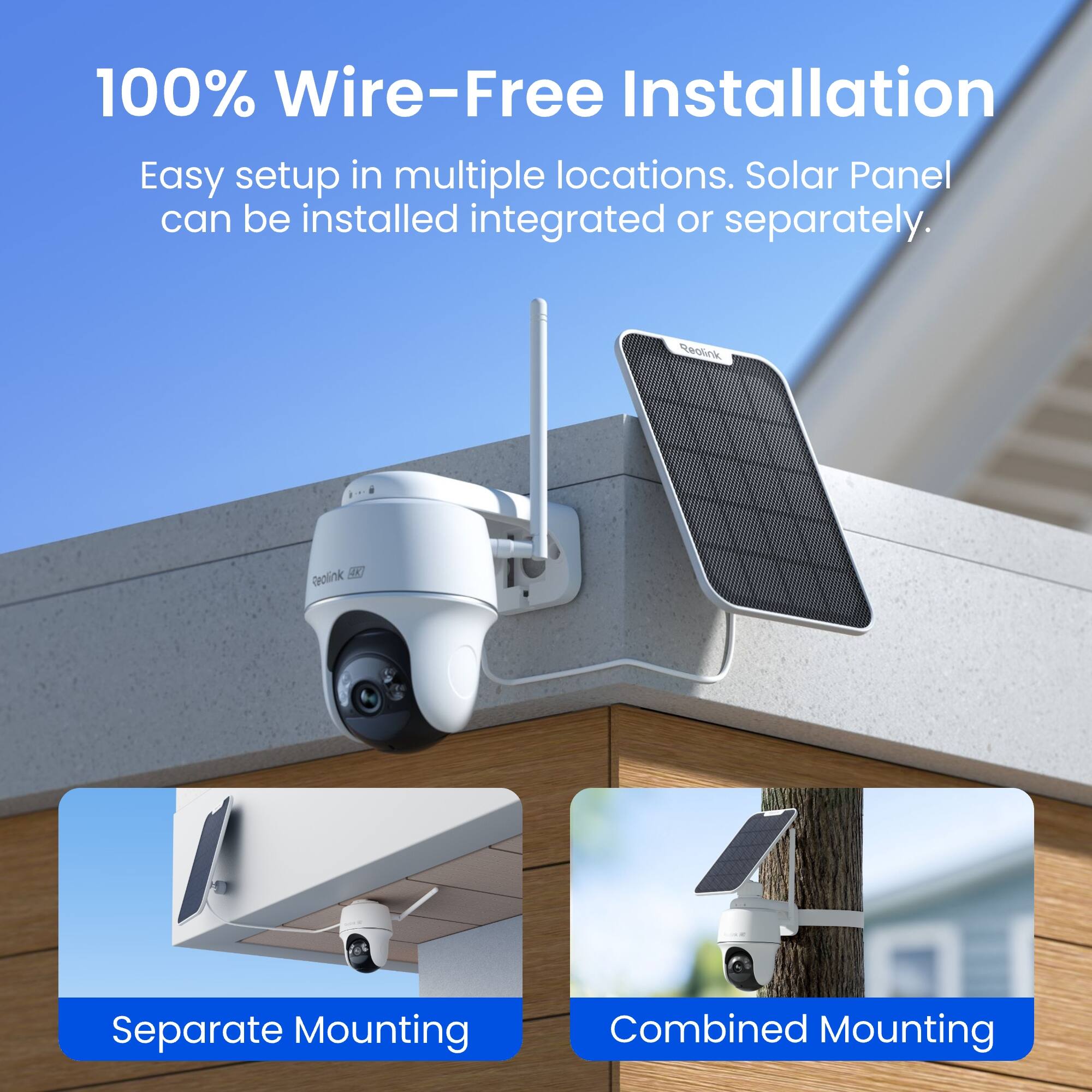 100% Wire-Free Installation  
Easy setup in multiple locations. Solar Panel can be installed integrated or separately.  

Reolink  
Reolink  
Separate Mounting  
Combined Mounting
