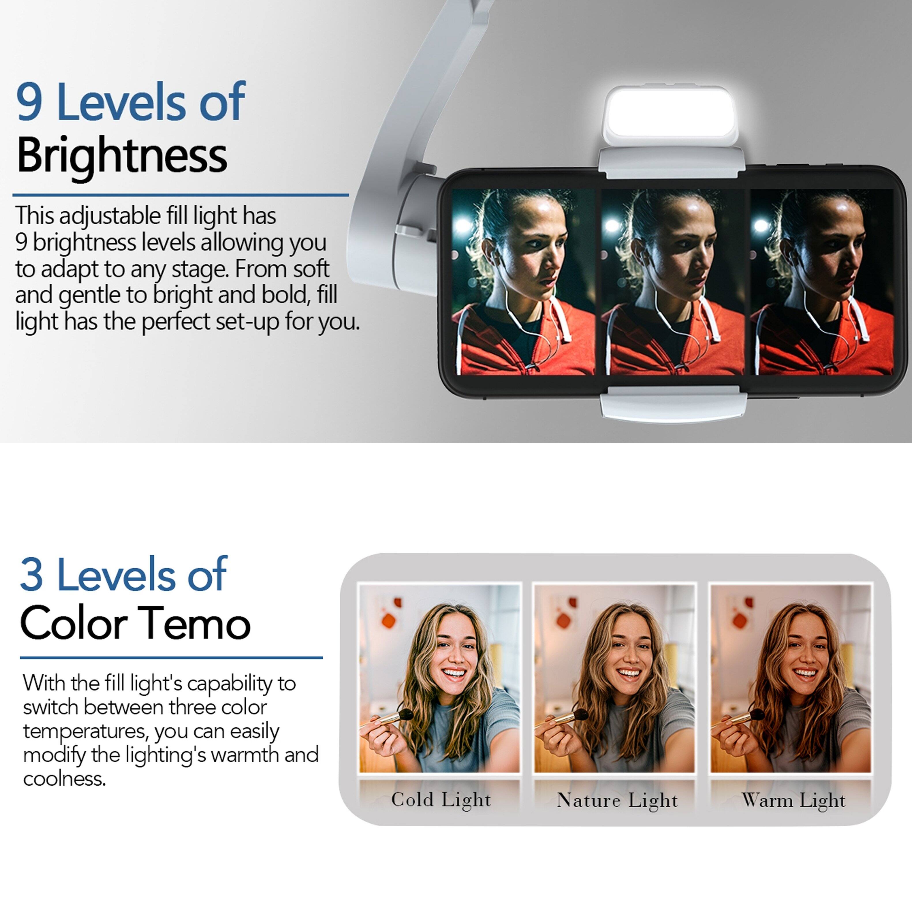 9 Levels of Brightness

This adjustable fill light has 9 brightness levels allowing you to adapt to any stage. From soft and gentle to bright and bold, fill light has the perfect set-up for you.

3 Levels of Color Tempo

With the fill light's capability to switch between three color temperatures, you can easily modify the lighting's warmth and coolness.

Cold Light  
Nature Light  
Warm Light
