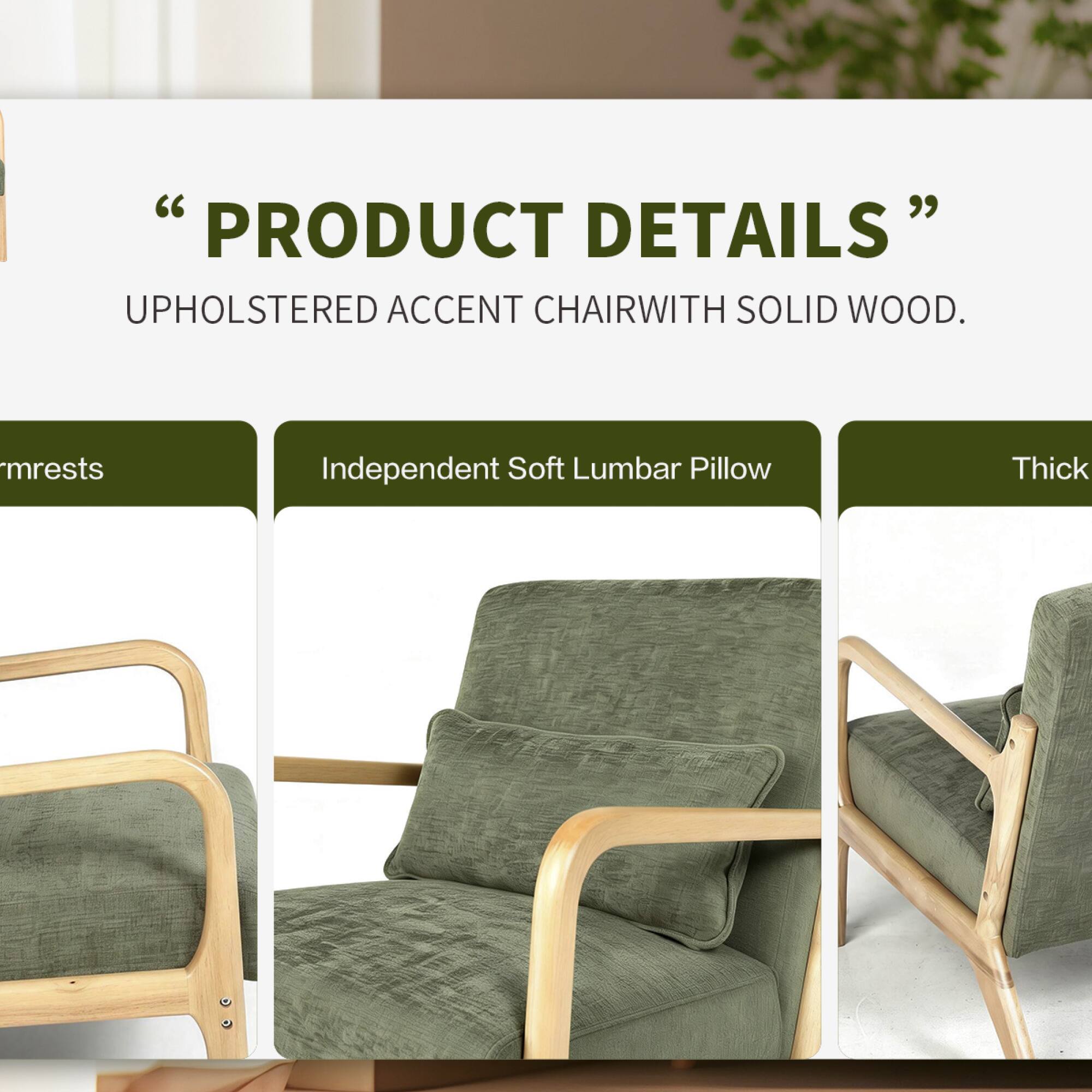 "PRODUCT DETAILS"  
UPHOLSTERED ACCENT CHAIR WITH SOLID WOOD.  
- Armrests  
- Independent Soft Lumbar Pillow  
- Thick