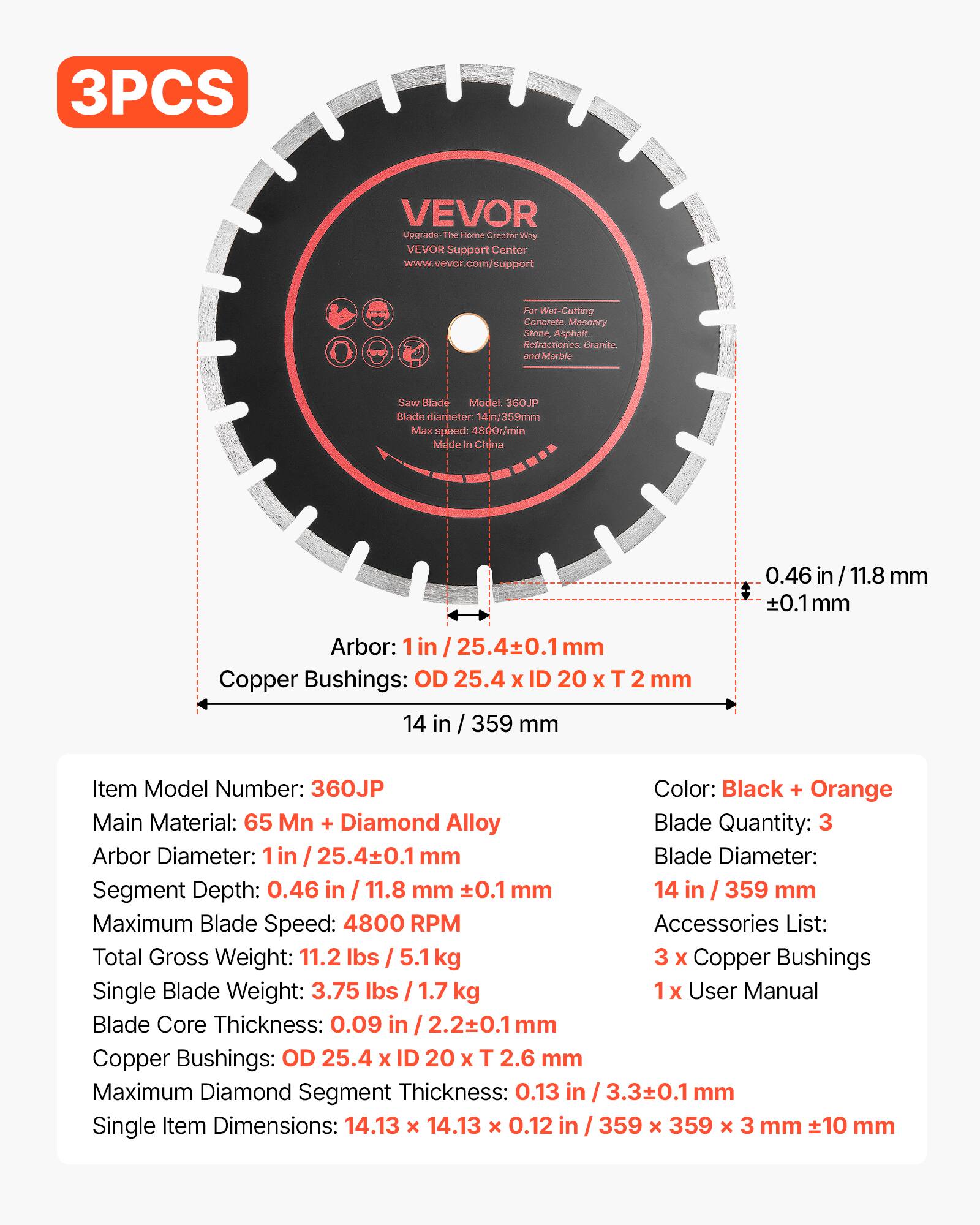 3PCS VEVOR Upgrade The Home Creator Way VEVOR Support Center www.vevor.com/support

For Wet-Cutting Concrete, Masonry Stone, Asphalt, Refractories, Granite and Marble

Saw Blade Model: 360JP

Blade diameter: 14 in / 359 mm
Max speed: 4800r/min
Made in China

Item Model Number: 360JP
Color: Black + Orange
Main Material: 65 Mn + Diamond Alloy
Blade Quantity: 3
Arbor Diameter: 1 in / 25.4±0.1 mm
Segment Depth: 0.46 in / 11.8 mm ±0.1 mm
Maximum Blade Speed: 4800 RPM
Total Gross Weight: 11.2 lbs / 5.1 kg
Single Blade Weight: 3.75 lbs / 1.7 kg
Blade Core Thickness: 0.09 in / 2.2±0.1 mm
Copper Bushings: OD 25.4 x ID 20 x T 2.6 mm
Maximum Diamond Segment Thickness: 0