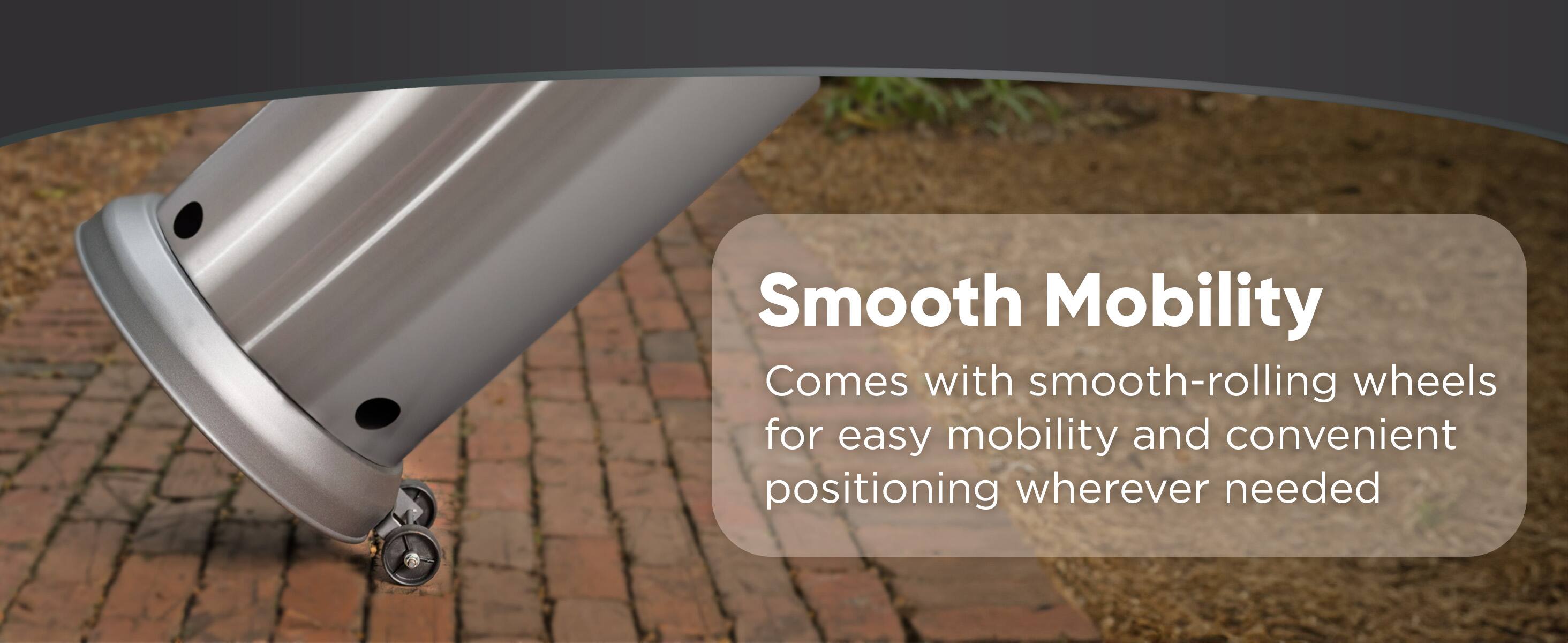 Smooth Mobility comes with smooth-rolling wheels for easy mobility and convenient positioning wherever needed.