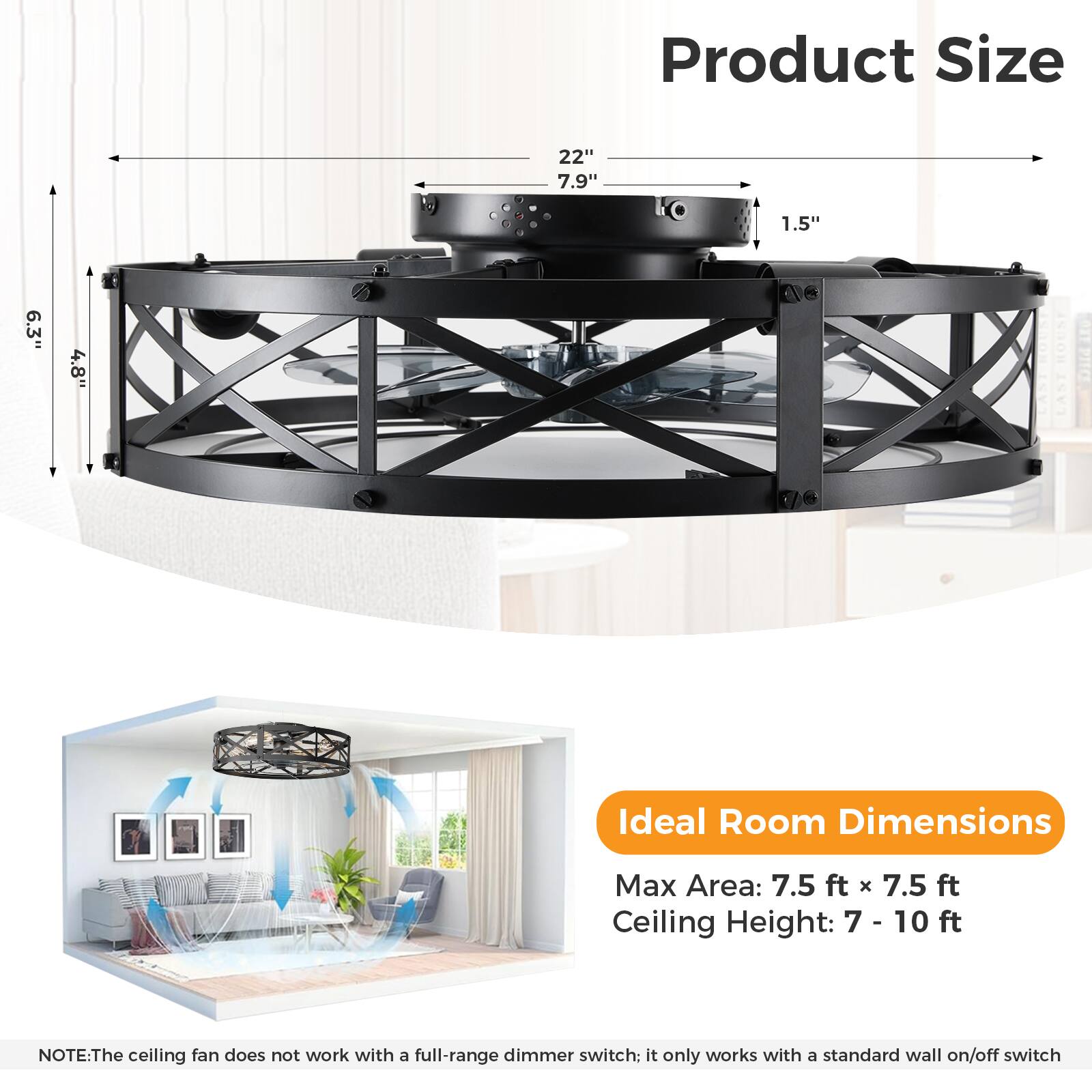 Product Size  
22" 7.9" 1.5" 6.3" 4.8"  

Ideal Room Dimensions  
Max Area: 7.5 ft x 7.5 ft  
Ceiling Height: 7 - 10 ft  

NOTE: The ceiling fan does not work with a full-range dimmer switch; it only works with a standard wall on/off switch.