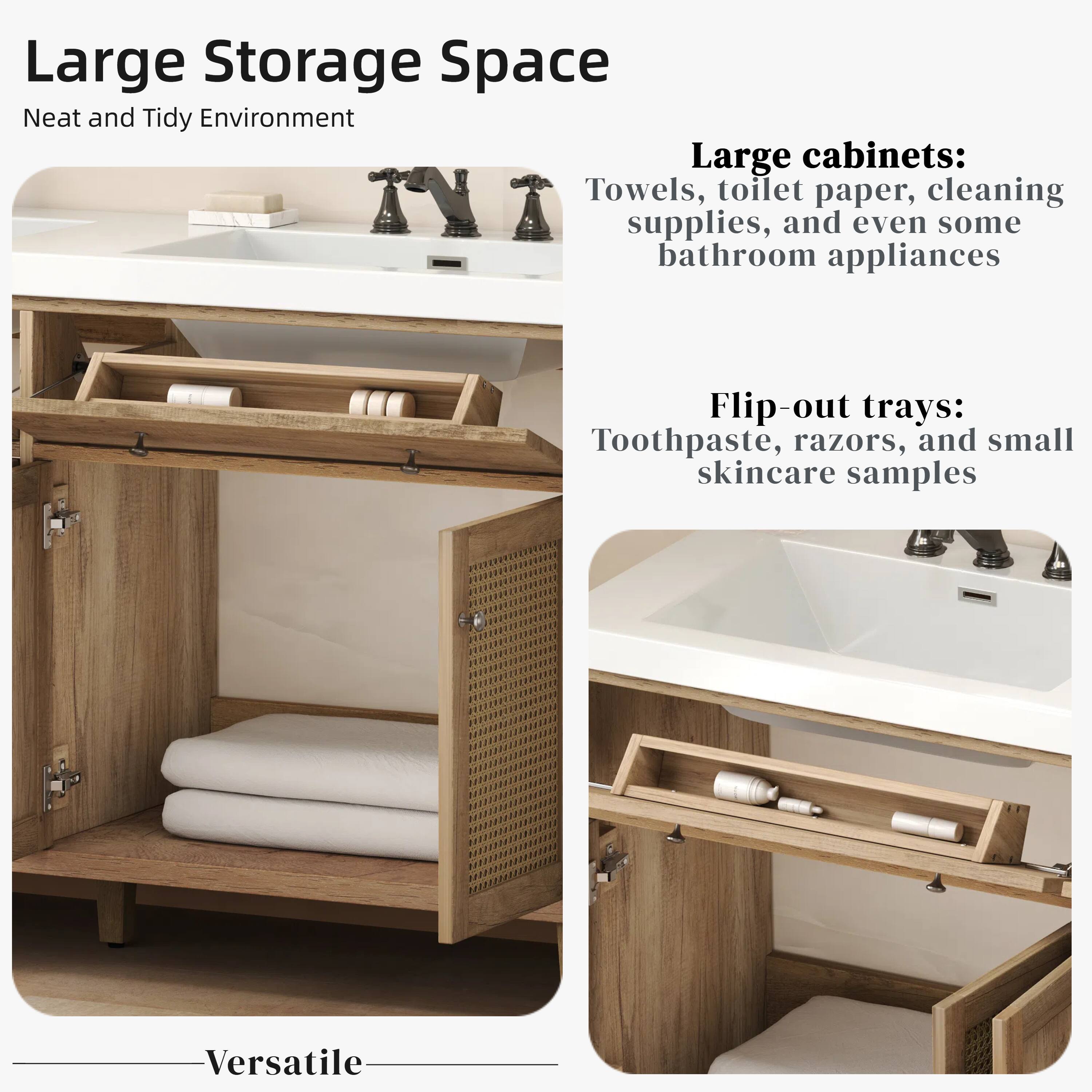 Large Storage Space  
Neat and Tidy Environment  

Large cabinets:  
Towels, toilet paper, cleaning supplies, and even some bathroom appliances  

Flip-out trays:  
Toothpaste, razors, and small skincare samples  

Versatile