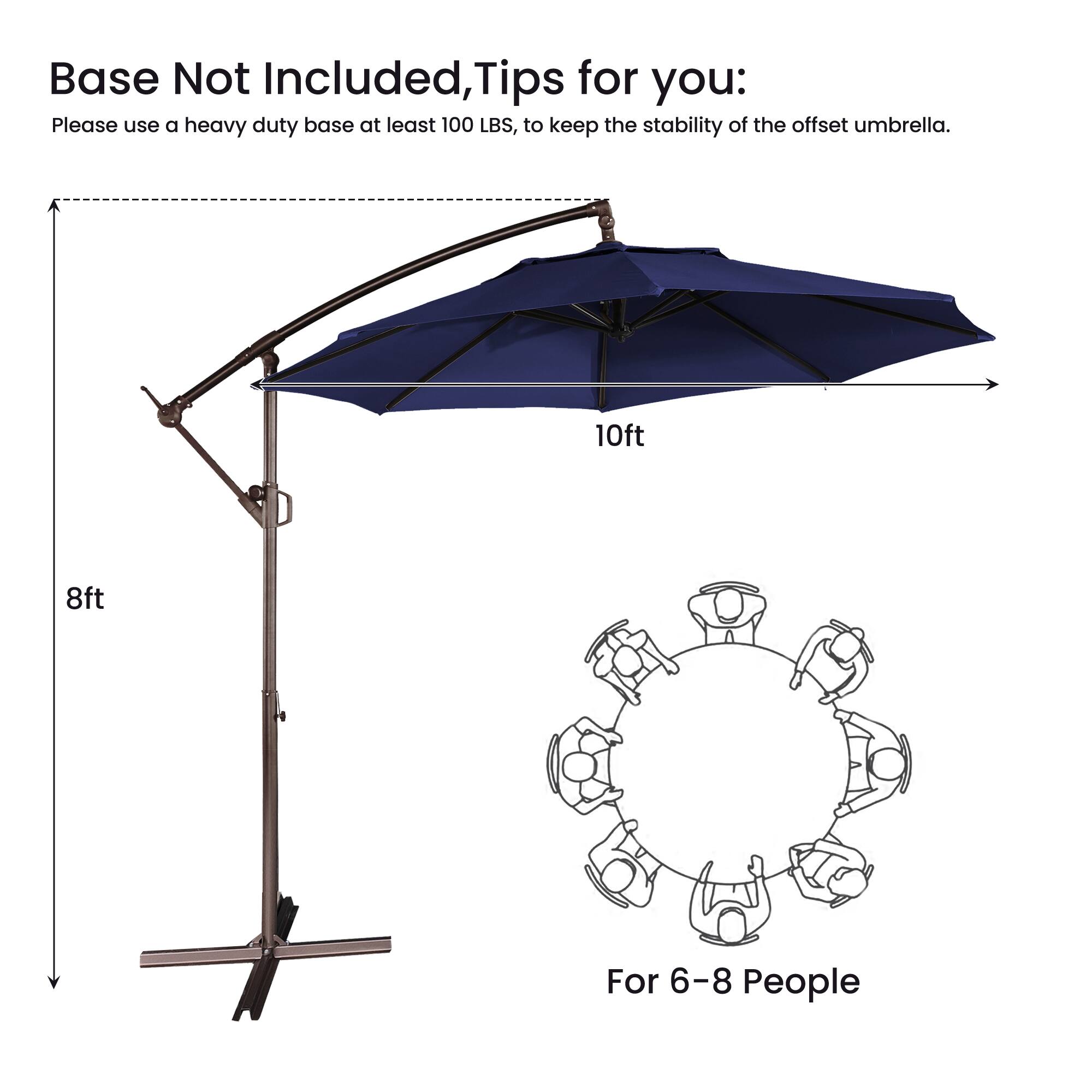 Base Not Included, Tips for you:  
Please use a heavy duty base at least 100 LBS, to keep the stability of the offset umbrella.  
10ft 8ft  
For 6-8 People