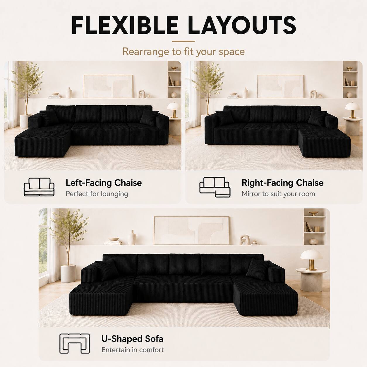 FLEXIBLE LAYOUTS  
Rearrange to fit your space  

- Left-Facing Chaise  
  Perfect for lounging  

- Right-Facing Chaise  
  Mirror to suit your room  

- U-Shaped Sofa  
  Entertain in comfort